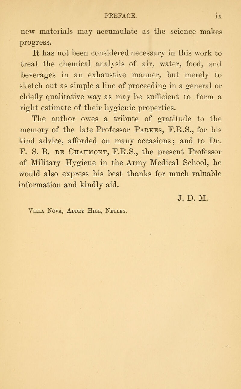 new mateiials may accumulate as the science makes progress. It has not been considered necessary in this work to treat the chemical analysis of air, water, food, and beverages in an exhaustive manner, but merely to sketch out as simple a line of proceeding in a general or chiefly qualitative way as may be sufficient to form a right estimate of their hygienic properties. The author owes a tribute of gratitude to the memory of the late Professor Parkes, F.R.S., for his kind advice, afforded on many occasions; and to Dr. P. S. B. DE Ghaumont, P.E.S., the present Professor of Military Hygiene in the Army Medical School, he would also express his best thanks for much valuable information and kindly aid. J. D. M. Villa Nova, Abbey Hill, Netlet.