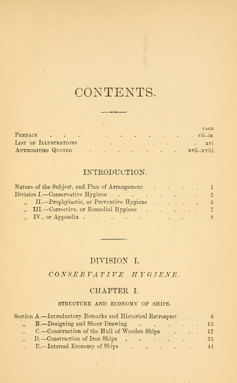 CONTENTS PAGK Peeface . . . , vii-ix List of Illustrations . xvi Atjthoeities Quoted xvii-xviii INTEODUUTION. Nature of the Subject, and Plan of Arrangement . . . . 1 Division I.—Conservatiye Hygiene . 2 „ II.—Prophylactic, or Preventive Hygiene .... 5 „ III.—Corrective, or Eemedial Hygiene 7 ,, IV., or Appendix 8 DIVISION I. COKSER VATIVE HYGIENE. CHAPTER I. STRUCTURE AKD ECONOMY OF SHIPS. Section A.—Introductory Eemarks and Historical Eetrospect . 9 „ B.—Designing and Sheer Drawing . . . , .15 „ C.—Construction of the HuU of Wooden Ships . . . 17 „ D.—Construction of Iron Ships 31 E.—Internal Economy of Ships . . . . . . 41