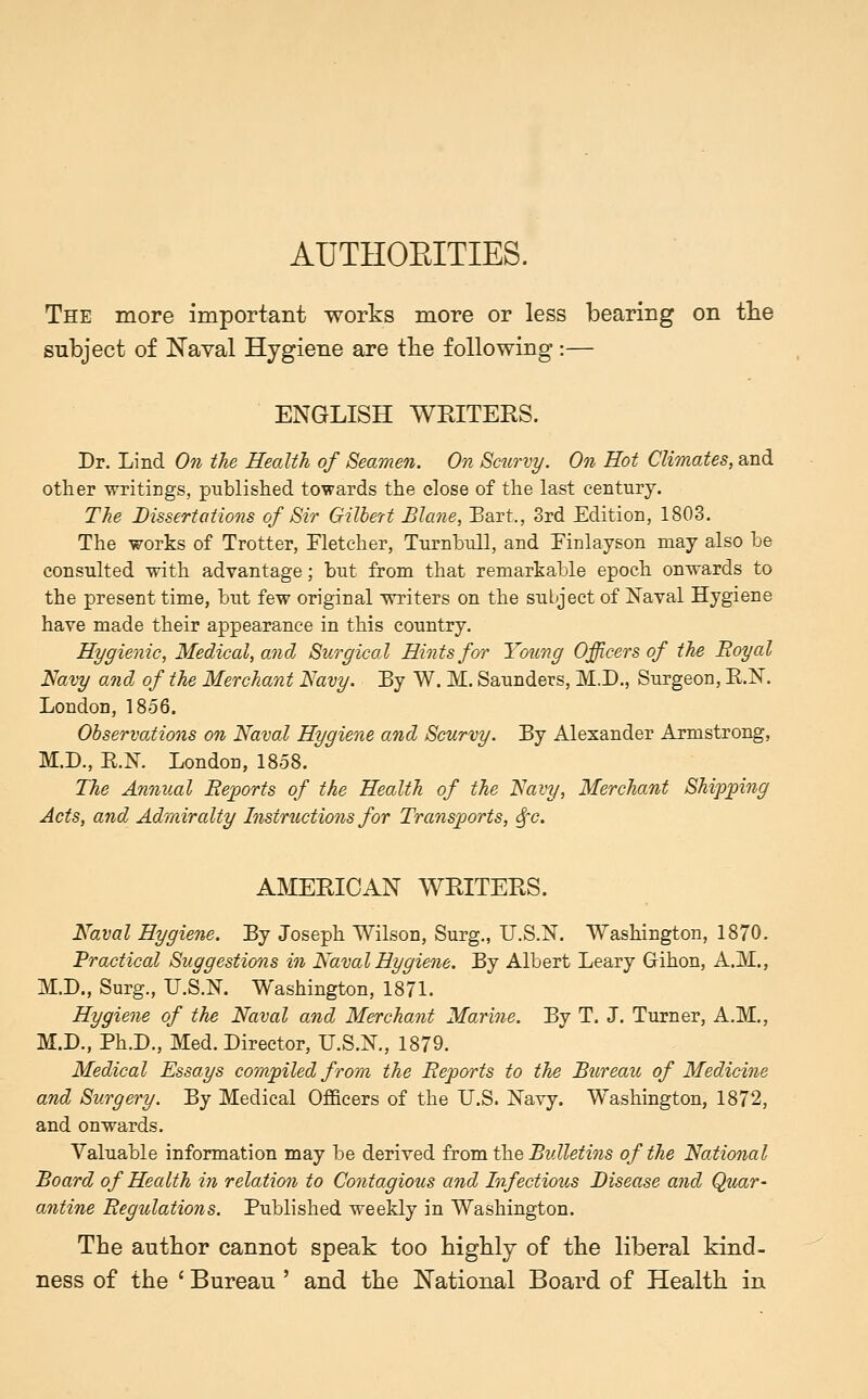 AUTHOEITIES. The more important works more or less bearing on tlie subject of Naval Hygiene are tlie following:— ENGLISH WKITERS. Dr. Lind On the Health of Seamen. On Scurvy. On Hot Climates, and other writings, published towards the close of the last century. The Dissertations of Sir Gilbert Blane, Bart., 3rd Edition, 1803. The works of Trotter, Fletcher, Tnrnhull, and Einlayson may also be consulted with advantage; but from that remarkable epoch onwards to the present time, but few original writers on the subject of Naval Hygiene have made their appearance in this country. Hygienic, Medical, and Surgical Hints for Young Officers of the 'Royal Navy and of the Merchant Navy. By W. M. Saunders, M.D., Surgeon, E.N. London, 1856. Observations on Naval Hygiene and Scurvy. By Alexander Armstrong, M.D., E.N. London, 1858. The Annual Bejports of the Health of the Navy, Merchant Shipping Acts, and Admiralty Instructions for Transports, <^'c. AlVIERIOAN WRITERS. Naval Hygiene. By Joseph Wilson, Surg., U.S.N. Washington, 1870. Practical Suggestions in Naval Hygiene. By Albert Leary Grihon, A.M., M.D., Surg., U.S.N. Washington, 1871. Hygiene of the Naval and Merchant Marine. By T. J. Turner, A.M., M.D., Ph.D., Med. Director, U.S.N., 1879. Medical Essays compiled from the Reports to the Bureau of Medicine and Surgery. By Medical Officers of the U.S. Navy. Washington, 1872, and onwards. Valuable information may be derived iroTs\\hQ Bulletins of the National Board of Health in relation to Contagious and Infectious Disease and Quar- antine Regulations. Published weekly in Washington. The author cannot speak too highly of the liberal kind- ness of the ' Bureau ' and the National Board of Health in