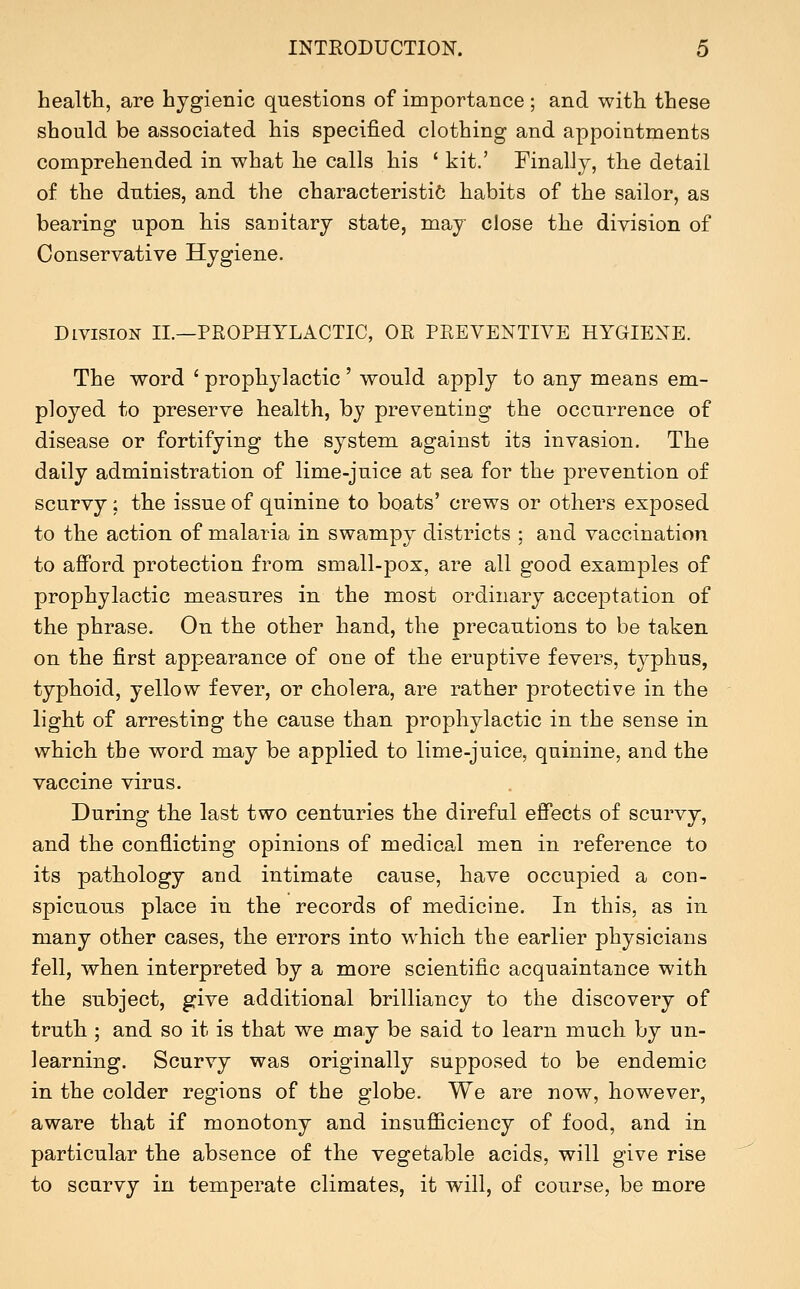 health, are hygienic questions of importance ; and with these should be associated his specified clothing and appointments comprehended in what he calls his ' kit.' Finally, the detail of the duties, and the characteristic habits of the sailor, as bearing upon his sanitary state, may close the division of Conservative Hygiene. Division II.—PROPHYLACTIC, OR PREVENTIVE HYGIENE. The word ' prophylactic ' would apply to any means em- ployed to preserve health, by preventing the occurrence of disease or fortifying the system, against its invasion. The daily administration of lime-juice at sea for the prevention of scurvy: the issue of quinine to boats' crews or others exposed to the action of malaria in swampy districts ; and vaccination to aflPord protection from small-pox, are all good examples of prophylactic measures in the most ordinary acceptation of the phrase. On the other hand, the precautions to be taken on the first appearance of one of the eruptive fevers, typhus, typhoid, yellow fever, or cholera, are rather protective in the light of arresting the cause than prophylactic in the sense in which the word may be applied to lime-juice, quinine, and the vaccine virus. During the last two centuries the direful effects of scurvy, and the conflicting opinions of medical men in reference to its pathology and intimate cause, have occupied a con- spicuous place in the records of medicine. In this, as in many other cases, the errors into which the earlier physicians fell, when interpreted by a more scientific acquaintance with the subject, give additional brilliancy to the discovery of truth ; and so it is that we may be said to learn much by un- learning. Scurvy was originally supposed to be endemic in the colder regions of the globe. We are now, however, aware that if monotony and insufiQciency of food, and in particular the absence of the vegetable acids, will give rise to scurvy in temperate climates, it will, of course, be more