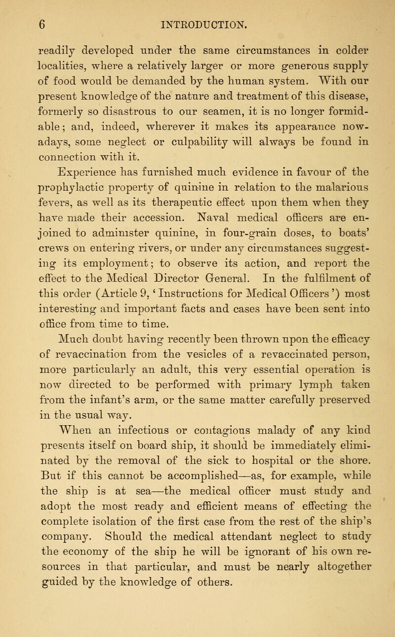 readily developed under the same circumstances in colder localities, where a relatively larger or more generous supply of food would be demanded by the human system. With our present knowledge of the nature and treatment of this disease, formerly so disastrous to our seamen, it is no longer formid- able ; and, indeed, wherever it makes its appearance now- adays, some neglect or culpability will always be found in connection with it. Experience has furnished much evidence in favour of the prophylactic property of quinine in relation to the malarious fevers, as well as its therapeutic effect upon them when they have made their accession. Naval medical officers are en- joined to administer quinine, in four-grain doses, to boats' crews on entering rivers, or under any circumstances suggest- ing its employment; to observe its action, and report the effect to the Medical Director General. In the fulfilment of this order (Article 9,' Instructions for Medical Officers ') most interesting and important facts and cases have been sent into office from time to time. Much doubt having recently been thrown upon the efficacy of revaccination from the vesicles of a re vaccinated person, more particularly an adult, this very essential operation is now directed to be performed with primary lymph taken from the infant's arm, or the same matter carefully preserved in the usual way. When an infectious or contagious malady of any kind presents itself on board ship, it should be immediately elimi- nated by the removal of the sick to hospital or the shore. But if this cannot be accomplished—as, for example, while the ship is at sea—the medical officer must study and adopt the most ready and efficient means of effecting the complete isolation of the first case from the rest of the ship's company. Should the medical attendant neglect to study the economy of the ship he will be ignorant of his own re- sources in that particular, and must be nearly altogether guided by the knowledge of others.