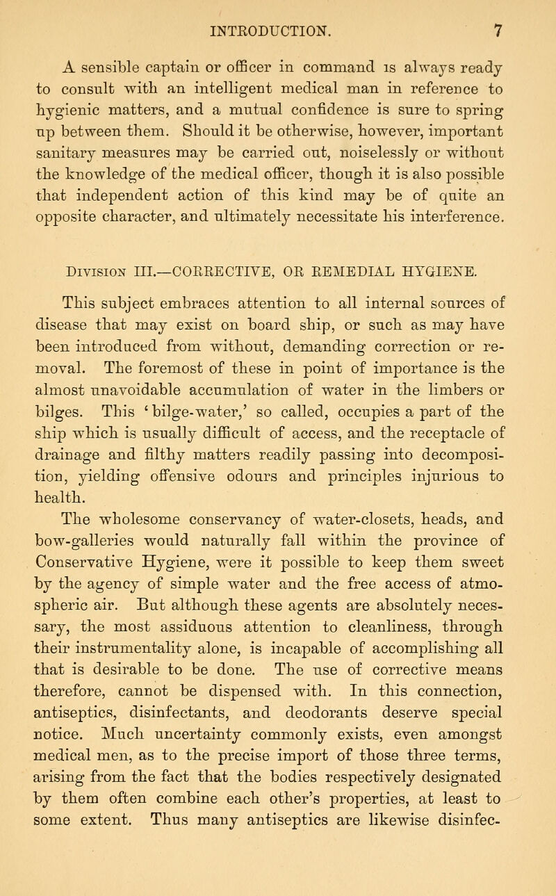 A sensible captain or officer in command is always ready to consult with an intelligent medical man in reference to hygienic matters, and a mutual confidence is sure to spring up between them. Should it be otherwise, however, important sanitary measures may be carried out, noiselessly or without the knowledge of the medical ofiicer, though it is also possible that independent action of this kind may be of quite an opposite character, and ultimately necessitate his interference. Division III.—CORRECTIVE, OR REMEDIAL HYGIEXE. This subject embraces attention to all internal sources of disease that may exist on board ship, or such as may have been introduced from without, demanding correction or re- moval. The foremost of these in point of importance is the almost unavoidable accumulation of water in the limbers or bilges. This 'bilge-water,' so called, occupies a part of the ship which is usually difficult of access, and the receptacle of drainage and filthy matters readily passing into decomposi- tion, yielding ofi'ensive odours and principles injurious to health. The wholesome conservancy of water-closets, heads, and bow-galleries would naturally fall within the province of Conservative Hygiene, were it possible to keep them sweet by the agency of simple water and the free access of atmo- spheric air. But although these agents are absolutely neces- sary, the most assiduous attention to cleanliness, through their instrumentality alone, is incapable of accomplishing all that is desirable to be done. The use of corrective means therefore, cannot be dispensed with. In this connection, antiseptics, disinfectants, and deodorants deserve special notice. Much uncertainty commonly exists, even amongst medical men, as to the precise import of those three terms, arising from the fact that the bodies respectively designated by them often combine each other's properties, at least to some extent. Thus many antiseptics are likewise disinfec-