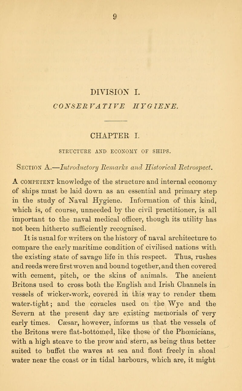 DIVISION I. C0NSER VA TIVE HYG TENE. CHAPTER I. STRUCTURE AND ECONOMY OF SHIPS. Section A.—Introductory Bemarhs and Historical Betrosj^ect. A competent knowledge of the structure and internal economy of sMps must be laid down as an essential and primary step in the study of N'aval Hygiene. Information of this kind, which is, of course, unneeded by the civil practitioner, is all important to the naval medical o£S.cer, though its utility has not been hitherto sufficiently recognised. It is usual for writers on the history of naval architecture to compare the early maritime condition of civilised nations with the existing state of savage life in this respect. Thus, rushes and reeds were first woven and bound together, and then covered with cement, pitch, or the skins of animals. The ancient Britons used to cross both the English and Irish Channels in vessels of wicker-work, covered in this way to render them water-tight; and the coracles used on the Wye and the Severn at the present day are existing memorials of very early times. Csesar, however, informs us that the vessels of the Britons were flat-bottomed, like those of the Phoenicians, with a high steave to the prow and stern, as being thus better suited to buffet the waves at sea and float freely in shoal water near the coast or in tidal harbours, which are, it might