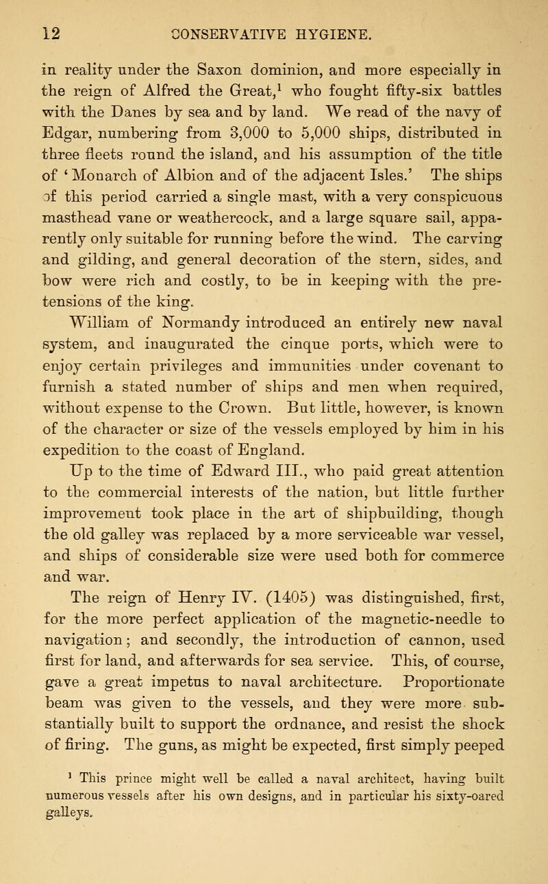 in reality under the Saxon dominion, and more especially in the reign of Alfred the Great/ who fought fifty-six battles with the Danes by sea and by land. We read of the navy of Edgar, numbering from 3,000 to 5,000 ships, distributed in three fleets round the island, and his assumption of the title of ' Monarch of Albion and of the adjacent Isles.' The ships jf this period carried a single mast, with a very conspicuous masthead vane or weathercock, and a large square sail, appa- rently only suitable for running before the wind. The carving and gilding, and general decoration of the stern, sides, and bow were rich and costly, to be in keeping with the pre- tensions of the king. William of Normandy introduced an entirely new naval system, and inaugurated the cinque ports, which were to enjoy certain privileges and immunities under covenant to furnish a stated number of ships and men when required, without expense to the Crown. But little, however, is known of the character or size of the vessels employed by him in his expedition to the coast of England. Up to the time of Edward III., who paid great attention to the commercial interests of the nation, but little further improvement took place in the art of shipbuilding, though the old galley was replaced by a more serviceable war vessel, and ships of considerable size were used both for commerce and war. The reign of Henry lY. (1405) was distinguished, first, for the more perfect application of the magnetic-needle to navigation; and secondly, the introduction of cannon, used first for land, and afterwards for sea service. This, of course, gave a great impetus to naval architecture. Proportionate beam was given to the vessels, and they were more sub- stantially built to support the ordnance, and resist the shock of firing. The guns, as might be expected, first simply peeped ' This prince might well be called a naval architect, having built numerous vessels after his own designs, and in particular his sixty-oared galleys„