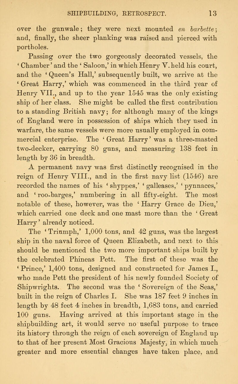 over fche gunwale; they were next mounted e??. harhette; and, finally, the sheer planking was raised and pierced with portholes. Passing over the two gorgeously decorated vessels, the ' Chamber' and the ' Saloon,' in which Henry Y. held his court, and the ' Queen's Hall,' subsequently built, we arrive at the ' Great Harry,' which was commenced in the third year of Henry YII., and up to the year 1545 was the only existing ship of her class. She might be called the first contribution to a standing British navy; for although many of the kings of England were in possession of ships which they used in warfare, the same vessels were more usually employed in com- mercial enterprise. The ' Great Harry' was a three-masted two-decker, carrying 80 guns, and measuring 138 feet in length by 36 in breadth. A permanent navy was first distinctly recognised in the reign of Henry VIII., and in the first navy list (1546) are recorded the names of his ' shyppes,' ' galleases,' ' pynnaces,' and ' roo-barges,' numbering in all fifty-eight. The most notable of these, however, was the ' Harry Grace de Dieu,' which carried one deck and one mast more than the ' Great Harry' already noticed. The ' Triumph,' 1,000 tons, and 42 guns, was the largest ship in the naval force of Queen Elizabeth, and next to this should be mentioned the two more important ships built by the celebrated Phineas Pett. The first of these was the ' Prince,' 1,400 tons, designed and constructed for James I., who made Pett the president of his newly founded Society of Shipwrights. The second was the ' Sovereign of the Seas,' built in the reign of Charles I. She was 187 feet 9 inches in length by 48 feet 4 inches in breadth, 1,683 tons, and carried 100 guns. Having arrived at this important stage in the shipbuilding art, it would serve no useful purpose to trace its history through the reign of each sovereign of England up to that of her present Most Gracious Majesty, in which much greater and more essential changes have taken place, and