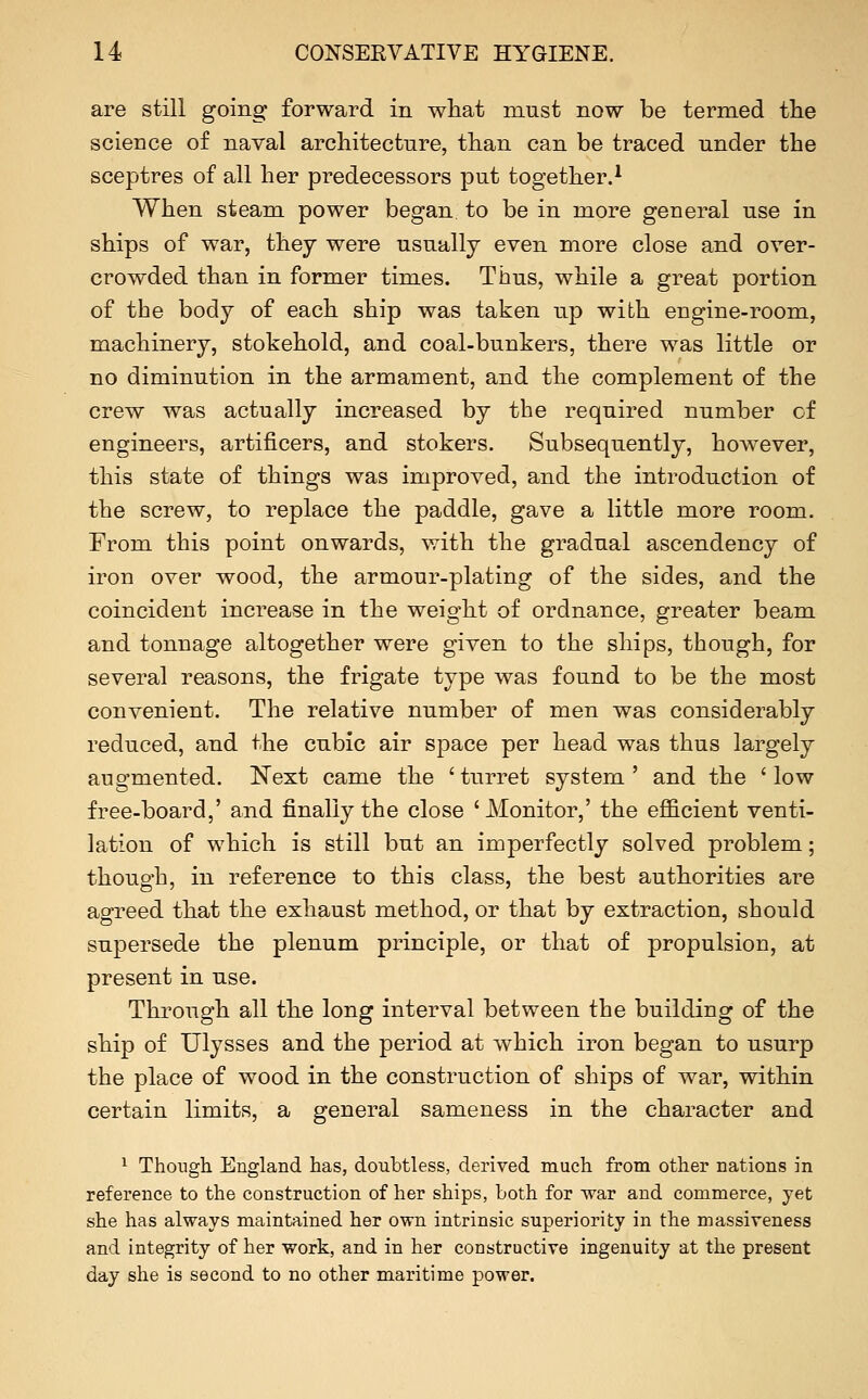 are still going forward in what must now be termed tlie science of naval architecture, than can be traced under the sceptres of all her predecessors put together.^ When steam power began to be in more general use in ships of war, they were usually even more close and over- crowded than in former times. Thus, while a great portion of the body of each ship was taken up with engine-room, machinery, stokehold, and coal-bunkers, there was little or no diminution in the armament, and the complement of the crew was actually increased by the required number of engineers, artificers, and stokers. Subsequently, however, this state of things was improved, and the introduction of the screw, to replace the paddle, gave a little more room. From this point onwards, with the gradual ascendency of iron over wood, the armour-plating of the sides, and the coincident increase in the weight of ordnance, greater beam and tonnage altogether were given to the ships, though, for several reasons, the frigate type was found to be the most convenient. The relative number of men was considerably reduced, and the cubic air space per head was thus largely augmented. Next came the ' turret system ' and the ' low free-board,' and finally the close 'Monitor,' the efficient venti- lation of which is still but an imperfectly solved problem; though, in reference to this class, the best authorities are agreed that the exhaust method, or that by extraction, should supersede the plenum principle, or that of propulsion, at present in use. Through all the long interval between the building of the ship of Ulysses and the period at which iron began to usurp the place of wood in the construction of ships of war, within certain limits, a general sameness in the character and ^ Though England has, doubtless, derived much from other nations in reference to the construction of her ships, both for war and commerce, yet she has always maintained her own intrinsic superiority in the massireness and integrity of her work, and in her constructive ingenuity at the present day she is second to no other maritime power.