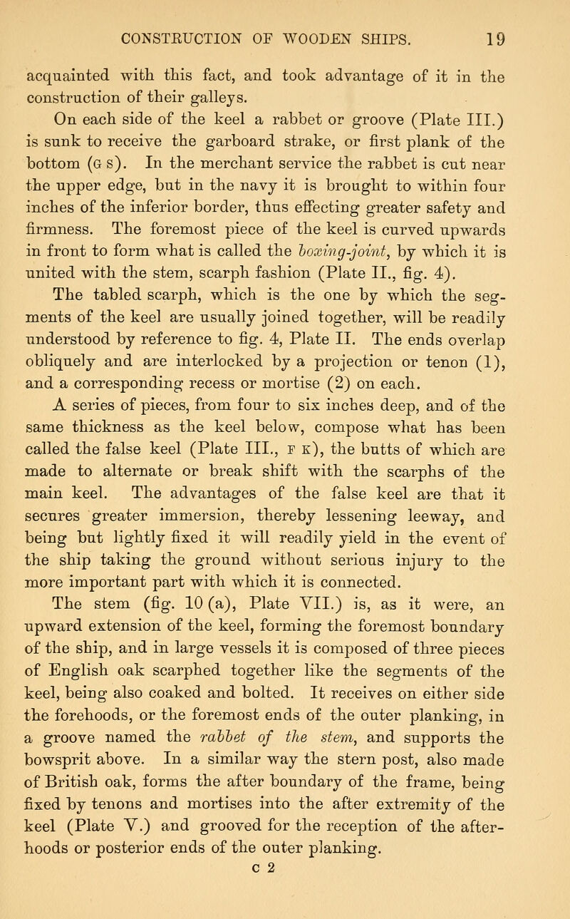 acquainted with this fact, and took advantage of it in the construction of their galleys. On each side of the keel a rabbet or groove (Plate III.) is sunk to receive the garboard strake, or first plank of the bottom (g s). In the merchant service the rabbet is cut near the upper edge, but in the navy it is brought to within four inches of the inferior border, thus effecting greater safety and firmness. The foremost piece of the keel is curved upwards in front to form what is called the hoxing-joint, by which it is united with the stem, scarph fashion (Plate II., fig. 4). The tabled scarph, which is the one by which the seg- ments of the keel are usually joined together, will be readily understood by reference to fig. 4, Plate II. The ends overlap obliquely and are interlocked by a projection or tenon (1), and a corresponding recess or mortise (2) on each. A series of pieces, from four to six inches deep, and of the same thickness as the keel below, compose what has been called the false keel (Plate III., f k), the butts of which are made to alternate or break shift with the scarphs of the main keel. The advantages of the false keel are that it secures greater immersion, thereby lessening leeway, and being but lightly fixed it will readily yield in the event of the ship taking the ground without serious injury to the more important part with which it is connected. The stem (fig. 10 (a), Plate YII.) is, as it were, an upward extension of the keel, forming the foremost boundary of the ship, and in large vessels it is composed of three pieces of English oak scarphed together like the segments of the keel, being also coaked and bolted. It receives on either side the forehoods, or the foremost ends of the outer planking, in a groove named the rahhet of the stem, and supports the bowsprit above. In a similar way the stern post, also made of British oak, forms the after boundary of the frame, being fixed by tenons and mortises into the after extremity of the keel (Plate Y.) and grooved for the reception of the after- hoods or posterior ends of the outer planking. C 2