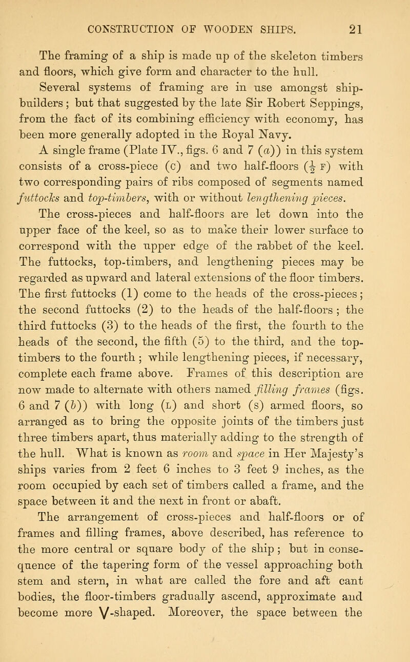 The framing of a ship is made np of the skeleton tim.bers and floors, which give form and character to the hull. Several systems of framing are in use amongst ship- builders ; but that suggested by the late Sir E-obert Seppings, from the fact of its combining efficiency with economy, has been more generally adopted in the Royal Navy. A single frame (Plate IV., figs. 6 and 7 (a)) in this system consists of a cross-piece (c) and two half-floors (^ f) with two corresponding pairs of ribs composed of segments named futtochs and toj)4imhers, with or without lengtheniyig pieces. The cross-pieces and half-floors are let down into the upper face of the keel, so as to make their lower surface to correspond with the upper edge of the rabbet of the keel. The futtocks, top-timbers, and lengthening pieces may be regarded as upward and lateral extensions of the floor timbers. The first futtocks (1) come to the heads of the cross-pieces; the second futtocks (2) to the heads of the half-floors ; the third futtocks (3) to the heads of the first, the fourth to the heads of the second, the fifth (5) to the third, and the top- timbers to the fourth ; while lengthening pieces, if necessary, complete each frame above. Frames of this description are now made to alternate with others named filling frames (figs. 6 and 7 (&)) with long (l) and short (s) armed floors, so arranged as to bring the opposite joints of the timbers just three timbers apart, thus materially adding to the strength of the hull. What is known as room and sijace in Her Majesty's ships varies from 2 feet 6 inches to 3 feet 9 inches, as the room occupied by each set of timbers called a frame, and the space between it and the next in front or abaft. The arrangement of cross-pieces and half-floors or of frames and filling frames, above described, has reference to the more central or square body of the ship ; but in conse- quence of the tapering form of the vessel approaching both stem and stern, in what are called the fore and aft cant bodies, the floor-timbers gradually ascend, approximate and become more V-s^^P®^- Moreover, the space between the