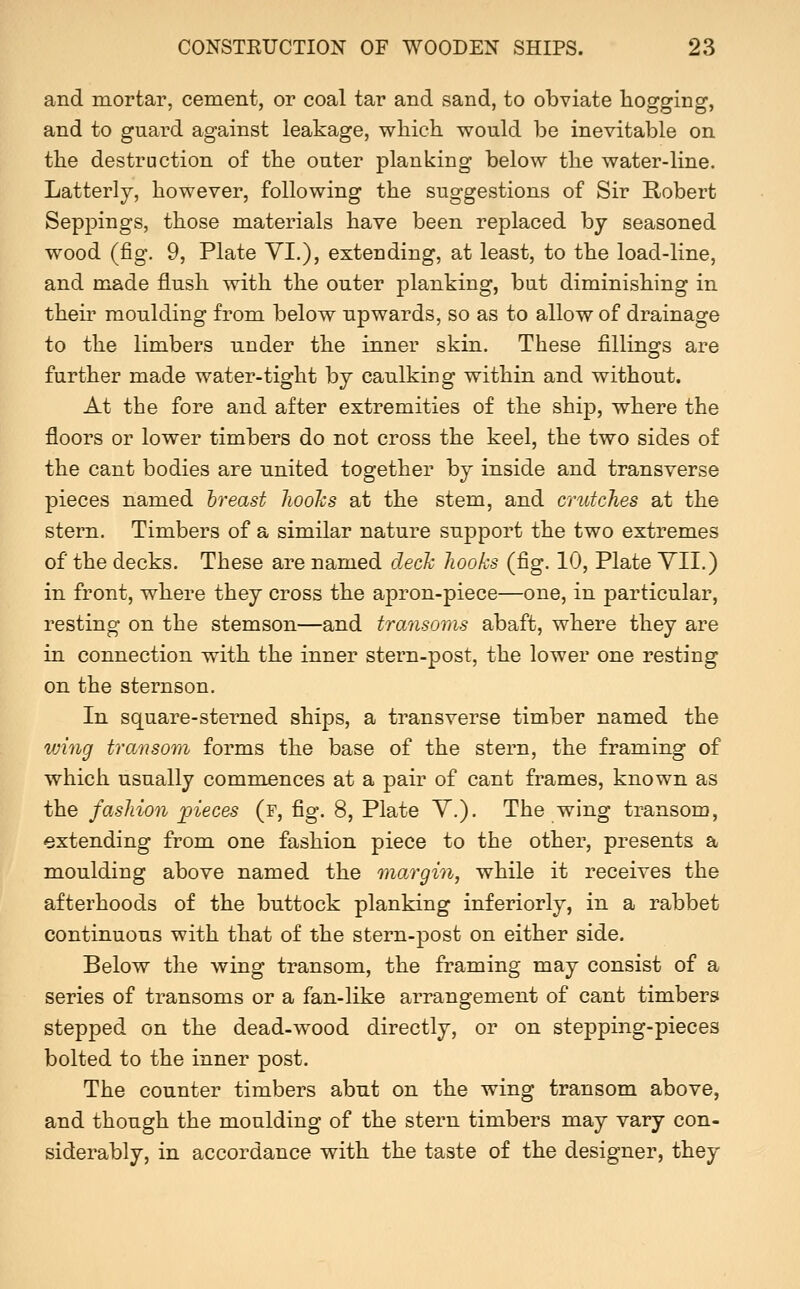 and mortar, cement, or coal tar and sand, to obviate hogging, and to guard against leakage, which would be inevitable on the destruction of the outer planking below the water-line. Latterly, however, following the suggestions of Sir Robert Seppings, those materials have been replaced by seasoned wood (fig. 9, Plate VI.), extending, at least, to the load-line, and made flush with the outer planking, but diminishing in their moulding from below upwards, so as to allow of drainage to the limbers under the inner skin. These fillings are further made water-tight by caulking within and without. At the fore and after extremities of the ship, where the floors or lower timbers do not cross the keel, the two sides of the cant bodies are united together by inside and transverse pieces named breast hoohs at the stem, and crutches at the stern. Timbers of a similar nature support the two extremes of the decks. These are named deck hooks (fig. 10, Plate YII.) in front, where they cross the apron-piece—one, in particular, resting on the stemson—and transoms abaft, where they are in connection with the inner stern-post, the lower one resting on the sternson. In square-sterned ships, a transverse timber named the wing transom forms the base of the stern, the framing of which usually commences at a pair of cant frames, known as the fashion pieces (f, fig. 8, Plate Y.). The wing transom, extending from one fashion piece to the other, presents a moulding above named the margin, while it receives the afterhoods of the buttock planking inferiorly, in a rabbet continuous with that of the stern-post on either side. Below the wing transom, the framing may consist of a series of transoms or a fan-like arrangement of cant timbers stepped on the dead-wood directly, or on stepping-pieces bolted to the inner post. The counter timbers abut on the wing transom above, and though the moulding of the stern timbers may vary con- siderably, in accordance with the taste of the designer, they