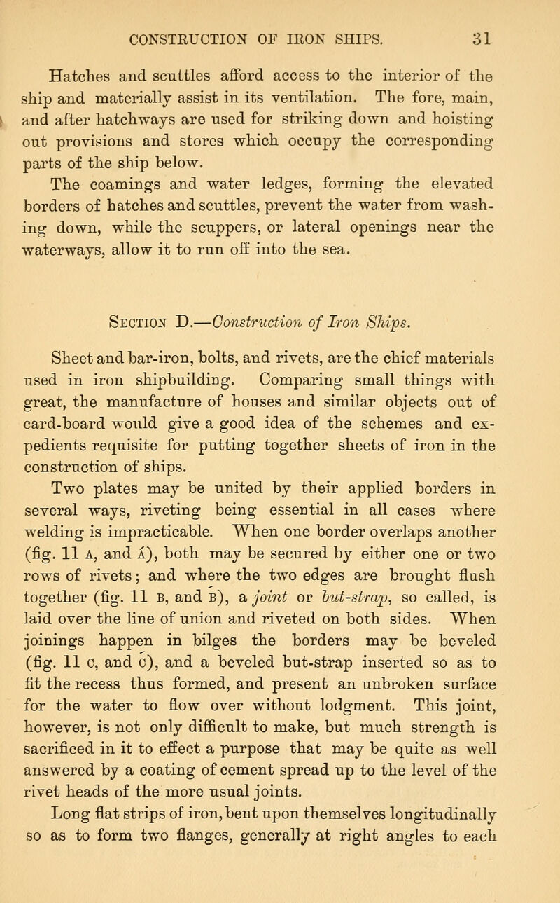 Hatches and scuttles afford access to the interior of the ship and materially assist in its ventilation. The fore, main, and after hatchways are used for striking down and hoisting out provisions and stores which occupy the corresponding parts of the ship below. The coamings and water ledges, forming the elevated borders of hatches and scuttles, prevent the wa.ter from wash- ing down, while the scuppers, or lateral openings near the waterways, allow it to run off into the sea. Section D.—Construction of Iron Ships. Sheet and bar-iron, bolts, and rivets, are the chief materials used in iron shipbuildiDg. Comparing small things with great, the manufacture of houses and similar objects out of card-board would give a good idea of the schemes and ex- pedients requisite for putting together sheets of iron in the construction of ships. Two plates may be united by their applied borders in several ways, riveting being essential in all cases where welding is impracticable. When one border overlaps another (fig. 11 A, and a), both may be secured by either one or two rows of rivets; and where the two edges are brought flush together (fig. 11 B, and b), sl joi7it or hut-strajp, so called, is laid over the line of union and riveted on both sides. When joinings happen in bilges the borders may be beveled (fig. 11 c, and c), and a beveled but-strap inserted so as to fit the recess thus formed, and present an unbroken surface for the water to flow over without lodgment. This joint, however, is not only difficult to make, but much strength is sacrificed in it to effect a purpose that may be quite as well answered by a coating of cement spread up to the level of the rivet heads of the more usual joints. Long flat strips of iron, bent upon themselves longitudinally so as to form two flanges, generally at right angles to each