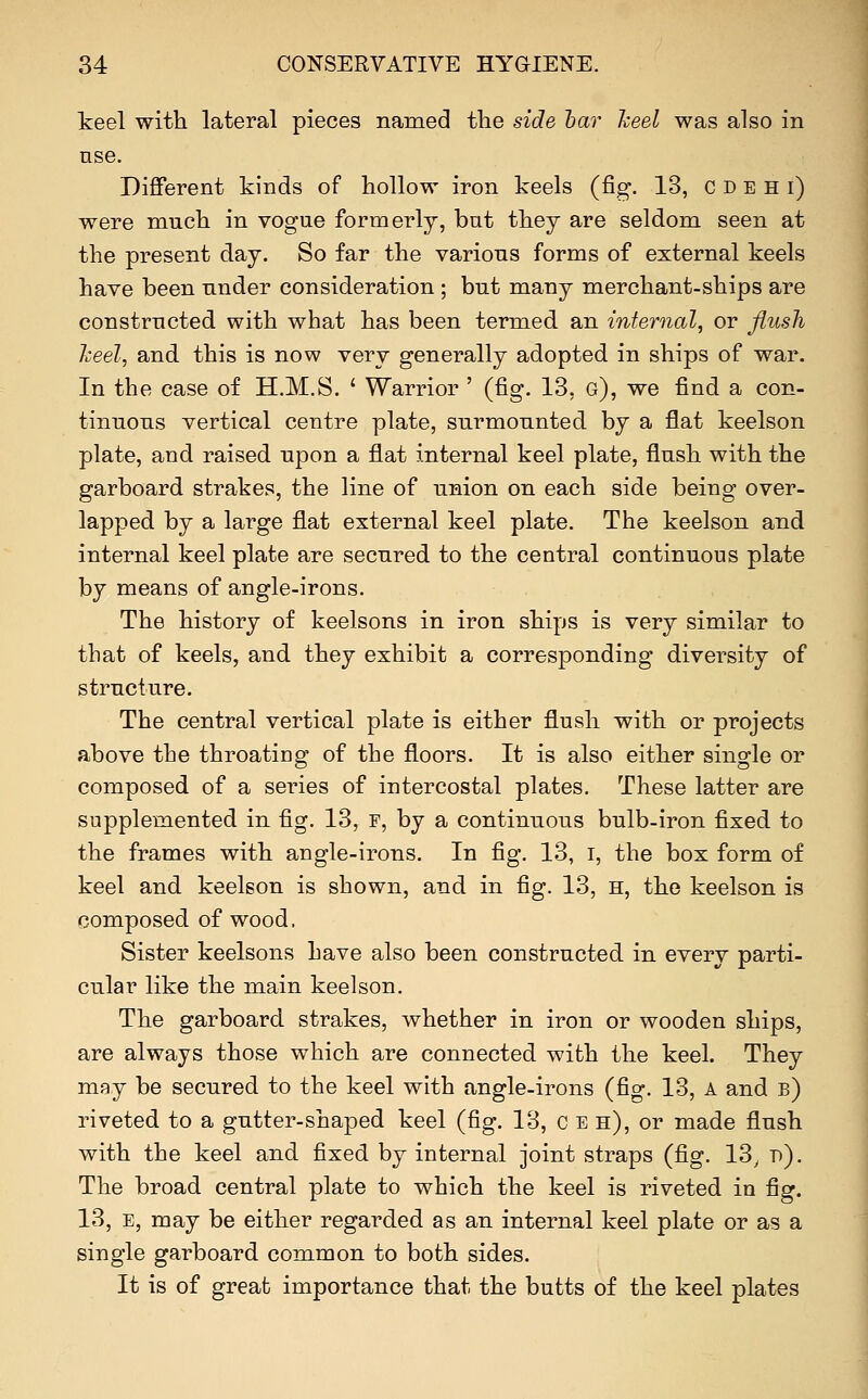 keel with lateral pieces named the side bar heel was also in use. Different kinds of hollow iron keels (fig. 13, C D e H i) were much in vogue formerly, bat they are seldom seen at the present day. So far the various forms of external keels have been under consideration ; but many merchant-ships are constructed with what has been termed an internal, or Jlush heel, and this is now very generally adopted in ships of war. In the case of H.M.S. ' Warrior ' (fig. 13, g), we find a con- tinuous vertical centre plate, surmounted by a flat keelson plate, and raised upon a flat internal keel plate, flush with the garboard strakes, the line of union on each side being over- lapped by a large flat external keel plate. The keelson and internal keel plate are secured to the central continuous plate by means of angle-irons. The history of keelsons in iron ships is very similar to that of keels, and they exhibit a corresponding diversity of structure. The central vertical plate is either flush with or projects above the throating of the floors. It is also either single or composed of a series of intercostal plates. These latter are supplemented in fig. 13, f, by a continuous bulb-iron fixed to the frames with angle-irons. In fig. 13, i, the box form of keel and keelson is shown, and in fig. 13, h, the keelson is composed of wood. Sister keelsons have also been constructed in every parti- cular like the main keelson. The garboard strakes, whether in iron or wooden ships, are always those which are connected with the keel. They may be secured to the keel with angle-irons (fig. 13, A and b) riveted to a gutter-shaped keel (fig. 13, c e h), or made flush with the keel and fixed by internal joint straps (fig. 13, d). The broad central plate to which the keel is riveted in fig. 13, E, may be either regarded as an internal keel plate or as a single garboard common to both sides. It is of great importance that the butts of the keel plates
