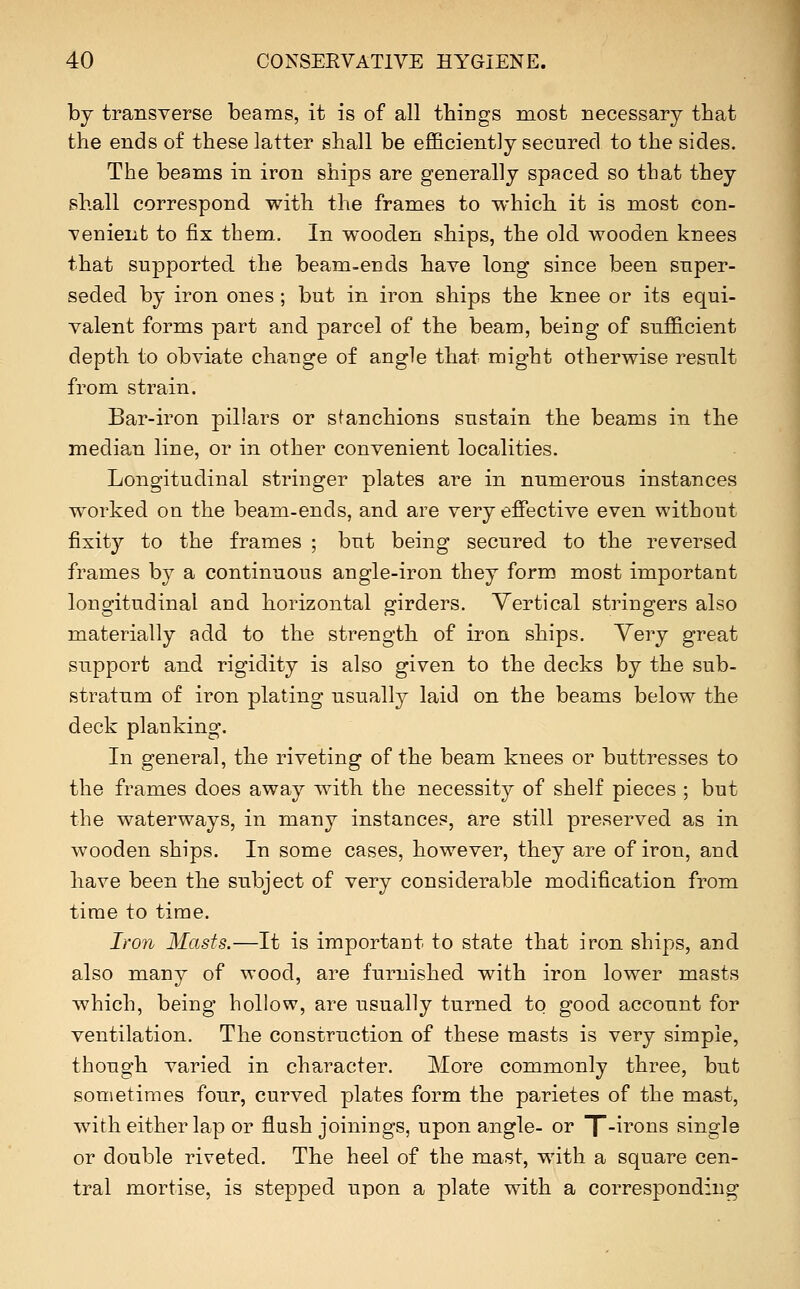 by transverse beams, it is of all things most necessary that the ends of these latter shall be efficiently secured to the sides. The beams in iron ships are generally spaced so tbat they shall correspond with the frames to which it is most con- venient to fix them. In wooden ships, the old wooden knees that supported the beam-ends have long since been super- seded by iron ones; but in iron ships the knee or its equi- valent forms part and parcel of the beam, being of sufficient depth to obviate change of angle that might otherwise result from strain. Bar-iron pillars or sfanchions sustain the beams in the median line, or in other convenient localities. Longitudinal stringer plates are in numerous instances worked on the beam-ends, and are very effective even without fixity to the frames ; but being secured to the reversed frames by a continuous angle-iron they form most important longitudinal and horizontal girders. Vertical stringers also materially add to the strength of iron ships. Very great support and rigidity is also given to the decks by the sub- stratnm of iron plating usually laid on the beams below the deck planking. In general, the riveting of the beam knees or buttresses to the frames does away with the necessity of shelf pieces ; but the waterways, in many instances, are still preserved as in wooden ships. In some cases, however, they are of iron, and have been the subject of very considerable modification from time to time. Iron Masts.—It is important to state that iron ships, and also many of wood, are furnished with iron lower masts which, being hollow, are usually turned to good account for ventilation. The construction of these masts is very simple, though varied in character. More commonly three, but sometimes four, curved plates form the parietes of the mast, with either lap or flush joinings, upon angle- or X-^i'ons single or double riveted. The heel of the mast, with a square cen- tral mortise, is stepped upon a plate with a corresponding