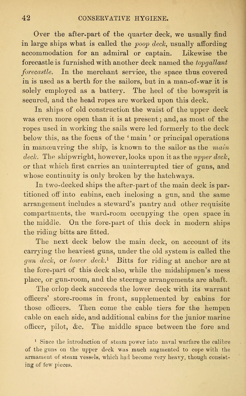 Over the aft.er-part of the quarter deck, we usually find in large ships what is called the poop deck, usually affording accommodation for an admiral or captain. Likewise the forecastle is furnished with another deck named the topgallant forecastle. In the merchant service, the space thus covered in is used as a berth for the sailors, but in a man-of-war it is solely employed as a battery. The heel of the bowsprit is secured, and the head ropes are worked upon this deck. In ships of old construction the waist of the upper deck was even more open than it is at present; and, as most of the ropes used in working the sails were led formerly to the deck below this, as the focus of the ' main ' or principal operations in manoeuvring the ship, is known to the sailor as the main deck. The shipwright, however, looks upon it as the upper deck, or that which first carries an uninterrupted tier of guns, and whose continuity is only broken by the hatchways. In two-decked ships the after-part of the main deck is par- titioned off into cabins, each inclosing a gun, and the same arrangement includes a steward's pantry and other requisite compartments, the ward-room occupying the open space in the middle. On the fore-part of this deck in modern ships the riding bitts are fitted. The next deck below the main deck, on account of its carrying the heaviest guns, under the old system is called the gun deck, or lower deck.^ Bitts for riding at anchor are at the fore-part of this deck also, while the midshipmen's mess place, or gun-room, and the steerage arrangements are abaft. The orlop deck succeeds the lower deck with its warrant officers' store-rooms in front, supplemented by cabins for those ofiicers. Then come the cable tiers for the hempen cable on each side, and additional cabins for the junior marine officer, pilot, &c. The middle space between the fore and ^ Since the introduction of steam power into naval warfare the calibre of the guns on the upper deck was much augmented to cope witli the armament of steam vessels, which had become very heavy, though consist- ing of few pieces.