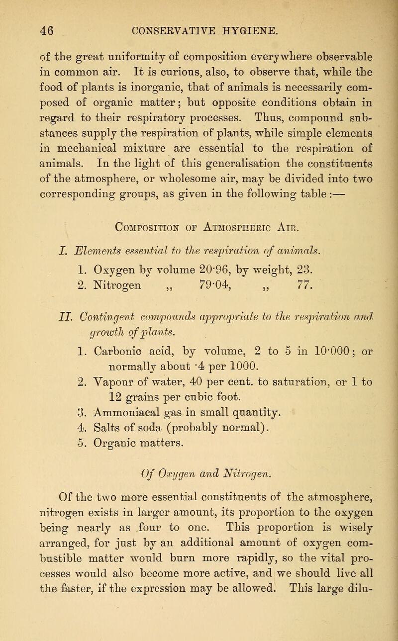 of the great uniformity of composition everywhere observable in common air. It is curions, also, to observe that, while the food of plants is inorganic, that of animals is necessarily com- posed of organic matter; but opposite conditions obtain in regard to their respiratory processes. Thus, compound sub- stances supply the respiration of plants, while simple elements in mechanical mixture are essential to the respiration of animals. In the light of this generalisation the constituents of the atmosphere, or wholesome air, may be divided into two corresponding groups, as given in the following table:— Composition of Atmospheric Air. I. Elements essential to the respiration of animals. 1. Oxygen by volume 20*96, by weight, 23. 2. Nitrogen „ 79*04, „ 77. II. Contingent compounds app7'0]}riate to the respiration and growth of plants. 1. Carbonic acid, by volume, 2 to 5 in lO'OOO; or normally about '4 per 1000. 2. Vapour of water, 40 per cent, to saturation, or 1 to 12 grains per cubic foot. 3. Ammoniacal gas in small quantity. 4. Salts of soda (probably normal). 5. Organic matters. Of Oxygen and Nitrogen. Of the two more essential constituents of the atmosphere, nitrogen exists in larger amount, its proportion to the oxygen being nearly as four to one. This proportion is wisely arranged, for just by an additional amount of oxygen com- bustible matter would burn more rapidly, so the vital pro- cesses would also become more active, and we should live all the faster, if the expression may be allowed. This large dilu-