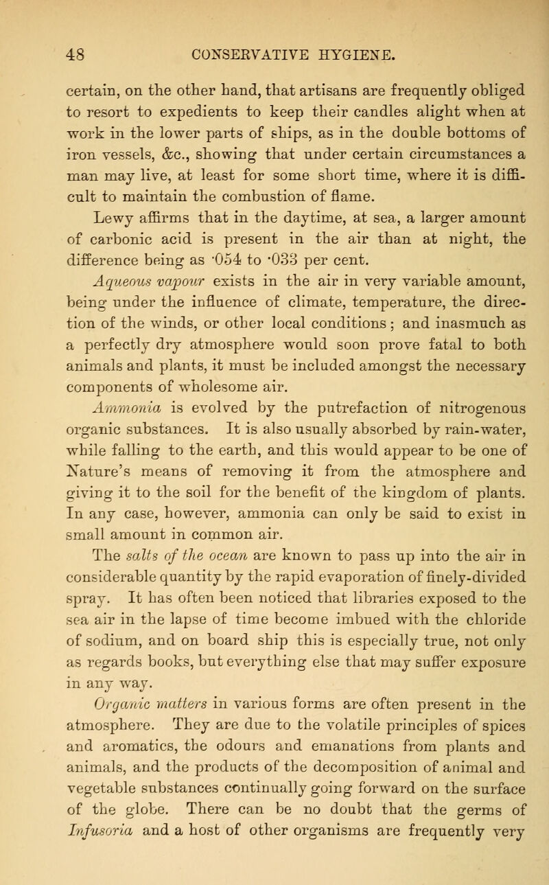 certain, on the other hand, that artisans are frequently obliged to resort to expedients to keep their candles alight when at work in the lower parts of ships, as in the double bottoms of iron vessels, &c., showing that under certain circumstances a man may live, at least for some short time, where it is diffi- cult to maintain the combustion of flame. Lewy affirms that in the daytime, at sea, a larger amount of carbonic acid is present in the air than at night, the difference being as 054 to 'OS'S per cent. Aqueous va^oour exists in the air in very variable amount, being under the influence of climate, temperature, the direc- tion of the winds, or other local conditions ; and inasmuch as a perfectly dry atmosphere would soon prove fatal to both animals and plants, it must be included amongst the necessary components of wholesome air. A'tnmonia is evolved by the putrefaction of nitrogenous organic substances. It is also usually absorbed by rain-water, while falling to the earth, and this would appear to be one of Nature's means of removing it from the atmosphere and giving it to the soil for the benefit of the kingdom of plants. In any case, however, ammonia can only be said to exist in small amount in common air. The salts of the ocean are known to pass up into the air in considerable quantity by the rapid evaporation of finely-divided spray. It has often been noticed that libraries exposed to the sea air in the lapse of time become imbued with the chloride of sodium, and on board ship this is especially true, not only as regards books, but everything else that may suffer exposure in any way. Organic matters in various forms are often present in the atmosphere. They are due to the volatile principles of spices and aromatics, the odours and emanations from plants and animals, and the products of the decomposition of animal and vegetable substances continually going forward on the surface of the globe. There can be no doubt that the germs of Infusoria and a host of other organisms are frequently very