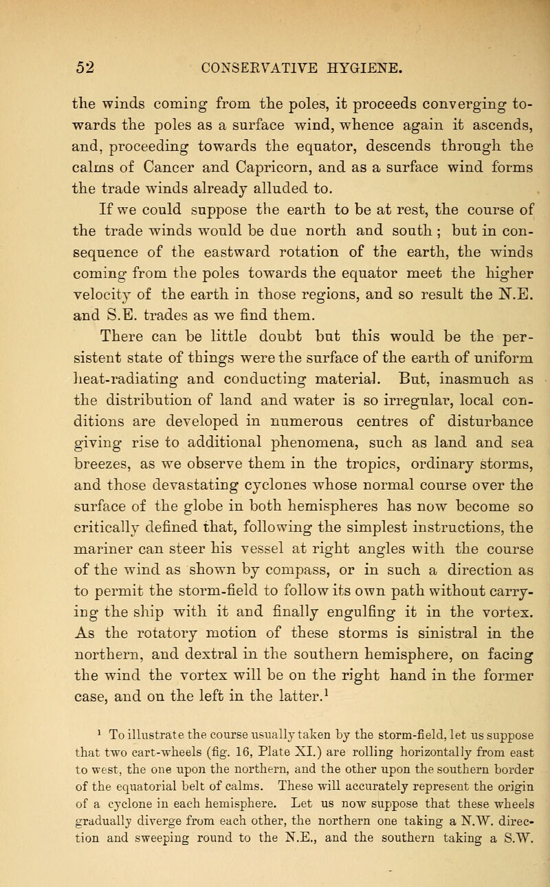 the winds coming from the poles, it proceeds converging to- wards the poles as a surface wind, whence again it ascends, and, proceeding towards the equator, descends through the calms of Cancer and Capricorn, and as a surface wind forms the trade winds already alluded to. If we could suppose the earth to be at rest, the course of the trade winds would be due north and south ; but in con- sequence of the eastward rotation of the earth, the winds coming from the poles towards the equator meet the higher velocity of the earth in those regions, and so result the N.E. and S.E. trades as we find them. There can be little doubt but this would be the per- sistent state of things were the surface of the earth of uniform heat-radiating and conducting material. But, inasmuch as the distribution of land and water is so irregular, local con- ditions are developed in numerous centres of disturbance giving rise to additional phenomena, such as land and sea breezes, as we observe them in the tropics, ordinary storms, and those devastating cyclones whose normal course over the surface of the globe in both hemispheres has now become so critically defined that, following the simplest instructions, the mariner can steer his vessel at right angles with the course of the wind as shown by compass, or in such a direction as to permit the storm-field to follow its own path without carry- ing the ship with it and finally engulfing it in the vortex. As the rotatory motion of these storms is sinistral in the northern, and dextral in the southern hemisphere, on facing the wind the vortex will be on the right hand in the former case, and on the left in the latter.^ ^ To ilhxstrate the course usually taken by the storm-field, let us suppose that two cart-wheels (fig. 16, Plate XI.) are rolling horizontally from east to west, the one upon the northern, and the other upon the southern border of the equatorial belt of calms. These will accurately represent the origin of a cyclone in each hemisphere. Let us now suppose that these wheels gradually diverge from each other, the northern one taking a N.W, direc- tion and sweeping round to the N.E., and the southern taking a S.W.