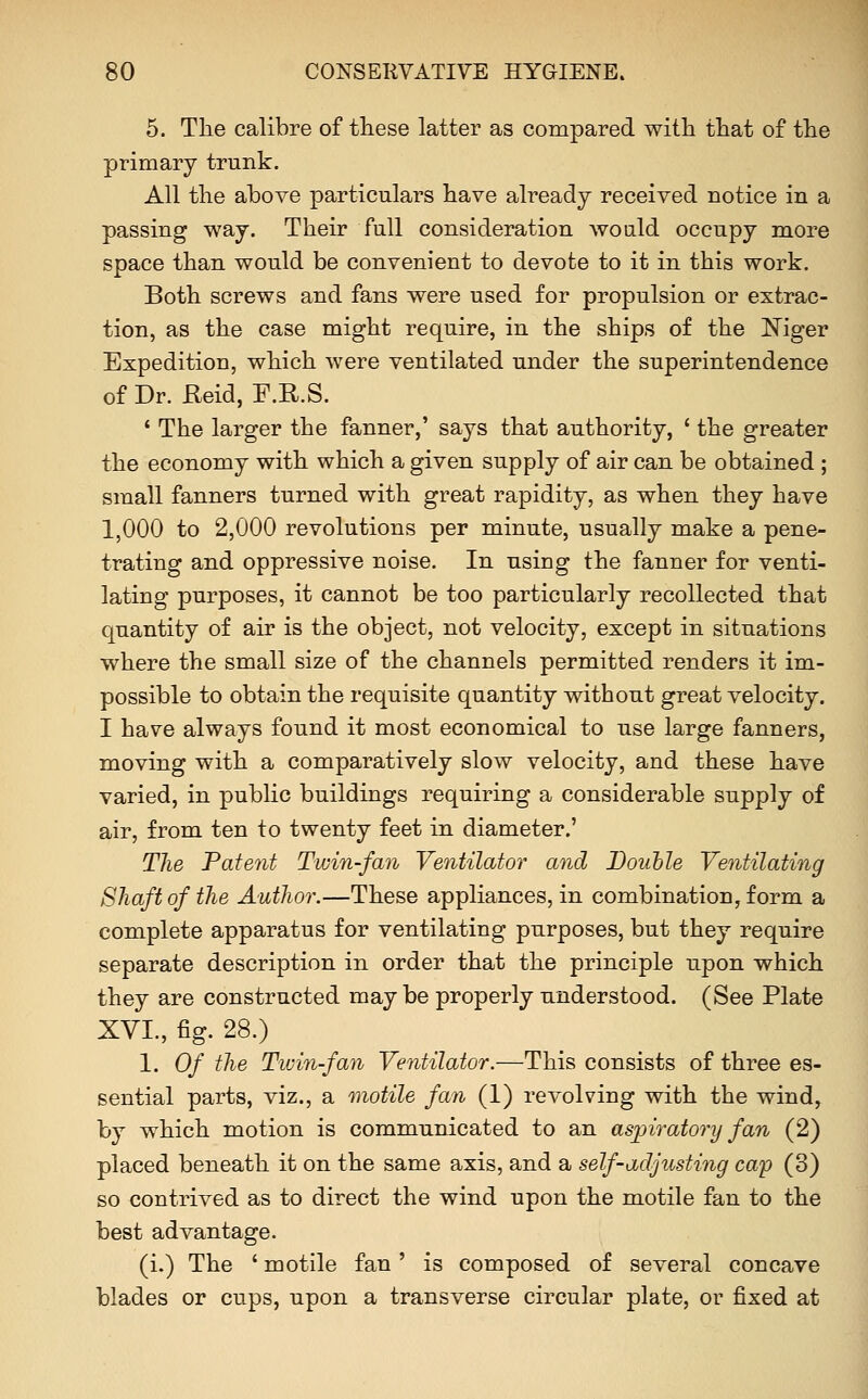 5. The calibre of these latter as compared with that of the primary trunk. All the above particulars have already received notice in a passing way. Their full consideration would occupy more space than would be convenient to devote to it in this work. Both screws and fans were used for propulsion or extrac- tion, as the case might require, in the ships of the ]^iger Expedition, which were ventilated under the superintendence of Dr. Keid, F.R.S. ' The larger the fanner,' says that authority, ' the greater the economy with which a given supply of air can be obtained ; small fanners turned with great rapidity, as when they have 1,000 to 2,000 revolutions per minute, usually make a pene- trating and oppressive noise. In using the fanner for venti- lating purposes, it cannot be too particularly recollected that quantity of air is the object, not velocity, except in situations where the small size of the channels permitted renders it im- possible to obtain the requisite quantity without great velocity. I have always found it most economical to use large fanners, moving with a comparatively slow velocity, and these have varied, in public buildings requiring a considerable supply of air, from ten to twenty feet in diameter.' TJie Patent Twin-fan Ventilator and Bouhle Ventilating Shaft of the Author.—These appliances, in combination, form a complete apparatus for ventilating purposes, but they require separate description in order that the principle upon which they are constructed may be properly understood. (See Plate XVI., fig. 28.) 1. Of the Twin-fan Ventilator.—This consists of three es- sential parts, viz., a motile fan (1) revolving with the wind, by which motion is communicated to an aspiratonj fan (2) placed beneath it on the same axis, and a self-adjusting cap (3) so contrived as to direct the wind upon the motile fan to the best advantage. (i.) The ' motile fan' is composed of several concave blades or cups, upon a transverse circular plate, or fixed at