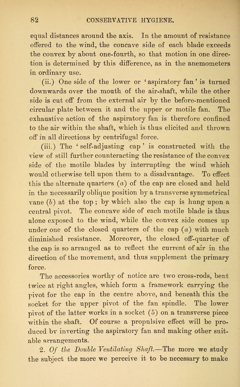 equal distances around the axis. In tlie amount of resistance offered to the wind, the concave side of each blade exceeds the convex by about one-fourth, so that motion in one direc- tion is determined by this difference, as in the anemometers in ordinary use. (ii.) One side of the lower or ' aspiratory fan' is turned downwards over the mouth of the air-shaft, while the other side is cut off from the external air by the before-mentioned circular plate between it and the upper or motile fan. The exhaustive action of the aspiratory fan is therefore confined to the air within the shaft, which is thus elicited and thrown off in all directions by centrifugal force. (iii.) The ' self-adjusting cap ' is constructed with the view of still further counteracting the resistance of the convex side of the motile blades by interrupting the wind which would otherwise tell upon them to a disadvantage. To effect this the alternate quarters (a) of the cap are closed and held in the necessarily oblique position by a transverse symmetrical vane (b) at the top ; by which also the cap is hung upon a central pivot. The concave side of each motile blade is thus alone exposed to the wind, while the convex side comes up under one of the closed quarters of the cap (a) with much diminished resistance. Moreover, the closed off-quarter of the cap is so arranged as to reflect the current of air in the direction of the movement, and thus supplement the primary force. The accessories worthy of notice are two cross-rods, bent twice at right angles, which form a framework carrying the pivot for the cap in the centre above, and beneath this the socket for the upper pivot of the fan spindle. The lower pivot of the latter works in a socket (5) on a transverse piece within the shaft. Of course a propulsive effect will be pro- duced bv inverting the aspiratory fan and making other suit- able arrangements. 2. Of the Double Ventilating Shaft.—The more we study the subject the more we perceive it to be necessary to make