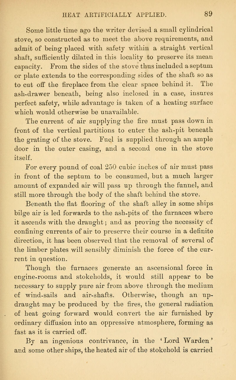 Some little time ago the writer devised a small cylindrical stove, so constructed as to meet the above requirements, and admit of being placed with safety within a straight vertical shaft, sufficiently dilated in this locality to preserve its mean capacity. From the sides of the stove thus included a septum or plate extends to the corresponding sides of the shaft so as to cut off the fireplace from the clear space behind it. The ash-drawer beneath, being also inclosed in a case, insures perfect safety, while advantage is taken of a heating surface which would otherwise be unavailable. The current of air supplying the fire must pass down in front of the vertical partitions to enter the ash-pit beneath the grating of the stove. Fuel is supplied through an ample door in the outer casing, and a second one in the stove itself. For every pound of coal 250 cubic inches of air must pass in front of the septum to be consumed, but a much larger amount of expanded air will pass up through the funnel, and still more through the body of the shaft behind the stove. Beneath the flat flooring of the shaft alley in some ships bilge air is led forwards to the ash-pits of the furnaces where it ascends with the draught; and as proving the necessity of confining currents of air to preserve their course in a definite direction, it has been observed that the removal of several of the limber plates will sensibly diminish the force of the cur- rent in question. Though the furnaces generate an ascensional force in engine-rooms and stokeholds, it would still appear to be necessary to supply pure air from above through the medium of wind-sails and air-shafts. Otherwise, though an up- draught may be produced by the fires, the general radiation of heat going forward would convert the air furnished by ordinary diffusion into an oppressive atmosphere, forming as fast as it is carried off. By an ingenious contrivance, in the ' Lord Warden' and some other ships, the heated air of the stokehold is carried