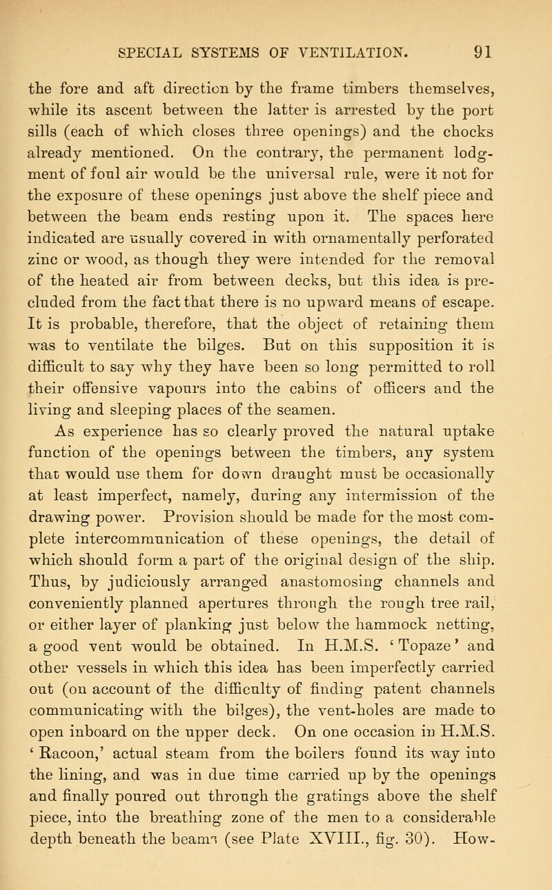 the fore and aft direction by the frame timbers themselves, while its ascent between the latter is arrested by the port sills (each of which closes three openings) and the chocks already mentioned. On the contrary, the permanent lodg- ment of foul air would be the universal rule, were it not for the exposure of these openings just above the shelf piece and between the beam ends resting upon it. The spaces here indicated are usually covered in with ornamentally perforated zinc or wood, as though they were intended for the removal of the heated air from between decks, but this idea is pre- cluded from the fact that there is no upward means of escape. It is probable, therefore, that the object of retaining them was to ventilate the bilges. But on this supposition it is difficult to say why they have been so long permitted to roll their offensive vapours into the cabins of officers and the living and sleeping places of the seamen. As experience has so clearly proved the natural uptake function of the openings between the timbers, any system that would use them for down draught must be occasionally at least imperfect, namely, during any intermission of the drawing power. Provision should be made for the most com- plete intercommunication of these openings, the detail of which should form a part of the original design of the ship. Thus, by judiciously arranged anastomosing channels and conveniently planned apertures through the rough tree rail, or either layer of planking just below the hammock netting, a good vent would be obtained. In H.M.S. ' Topaze' and other vessels in which this idea has been imperfectly carried out (on account of the difficulty of finding patent channels communicating with the bilges), the vent-holes are made to open inboard on the upper deck. On one occasion in H.M.S. ' Racoon,' actual steam from the boilers found its way into the lining, and was in due time carried up by the openings and finally poured out through the gratings above the shelf piece, into the breathing zone of the men to a considerable depth beneath the beann (see Plate XVIII., fig. 30). How-