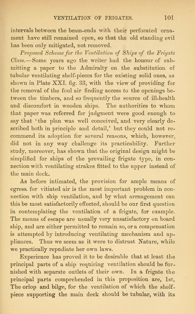 intervals between the beam-ends with their perforated orna- ment have still remained open, so that the old standing evil has been only mitigated, not removed. Proposed Scheme for the VenHlation of Ships of the Fiigate Class.—Some years ago the writer had the honour of sub- mitting a paper to the Admiralty on the substitution of tabular ventilating shelf-pieces for the existing solid ones, as shown in Plate XXI. fig. 33, with the view of providing for the removal of the fonl air finding access to the openings be- tween the timbers, and so frequently the source of ill-health and discomfort in wooden ships. The authorities to whom that paper was referred for judgment were good enough to say that ' the plan was well conceived, and very clearly de- scribed both in principle and detail,' but they conld not re- commend its adoption for several reasons, which, however, did not in any way challenge its practicability. Further study, moreover, has shown that the original design might be simplified for ships of the prevailing frigate type, in con- nection with ventilating strakes fitted to the upper instead of the main deck. As before intimated, the provision for ample means of egress, for vitiated air is the most important problem in con- nection with ship Yentilation, and by what arrangement can this be most satisfactorily effected, should be our first question in contemplating the ventilation of a frigate, for example. The means of escape are usually very unsatisfactory on board ship, and are either permitted to remain so, or a compensation is attempted by introducing ventilating mechanism and ap- pliances. Thus we seem as it were to distrust Nature, while we practically repudiate her own laws. Experience has proved it to be desirable that at least the principal parts of a ship requiring ventilation should be fnr- nished with separate outlets of their own. In a frigate the principal parts comprehended in this proposition are, 1st, The orlop and bilge, for the ventilation of which the shelf- piece supporting the main deck should be tubular, with its