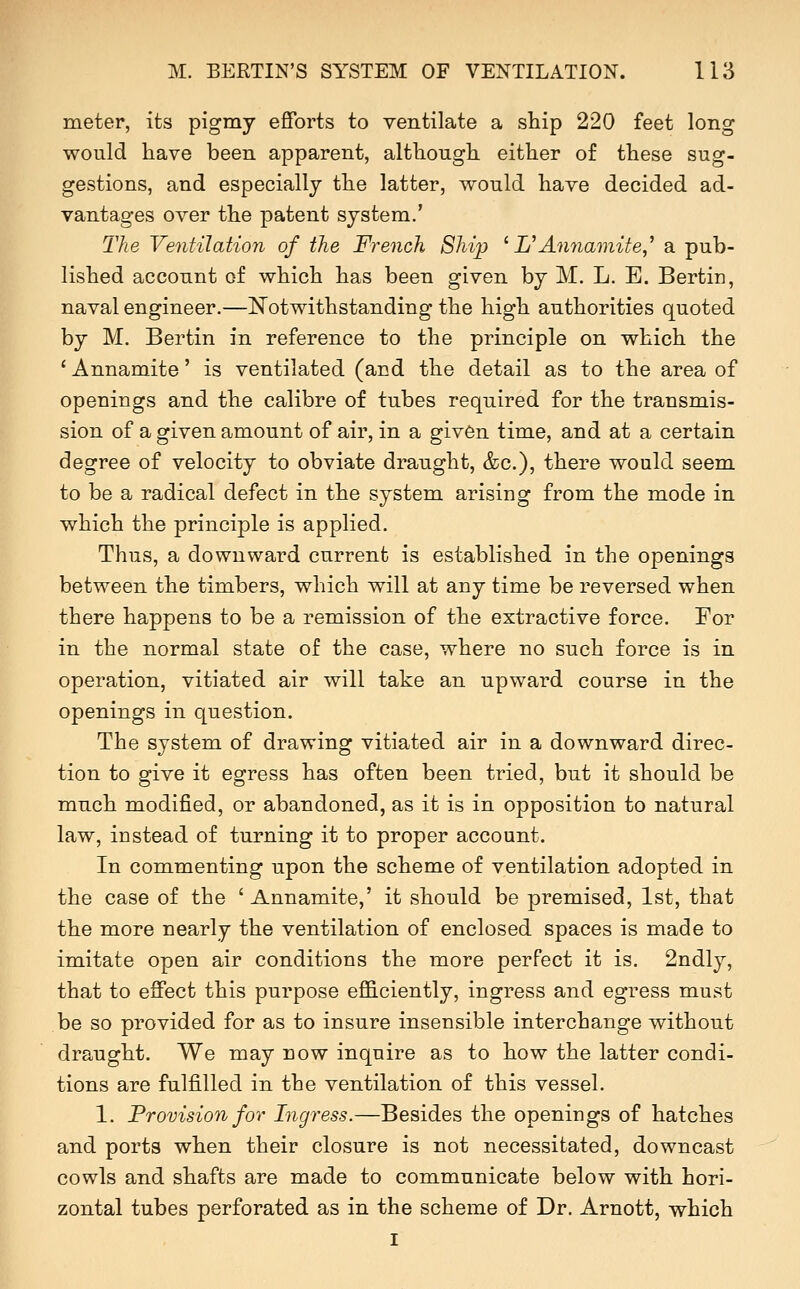 meter, its pigmy efiforts to ventilate a ship 220 feet long would have been apparent, although either of these sug- gestions, and especially the latter, would have decided ad- vantages over the patent system.' The Ventilation of the French Shi]) ^ L^Annamite,^ a pub- lished account of which has been given by M. L. E. Bertin, naval engineer.—IS^otwithstanding the high authorities quoted by M. Bertin in reference to the principle on which the ' Annamite' is ventilated (and the detail as to the area of openings and the calibre of tubes required for the transmis- sion of a given amount of air, in a giv6n time, and at a certain degree of velocity to obviate draught, &c.), there would seem to be a radical defect in the system arising from the mode in which the principle is applied. Thus, a downward current is established in the openings between the timbers, which will at any time be reversed when there happens to be a remission of the extractive force. For in the normal state of the case, where no such force is in operation, vitiated air will take an upward course in the openings in question. The system of drawing vitiated air in a downward direc- tion to give it egress has often been tried, but it should be much modified, or abandoned, as it is in opposition to natural law, instead of turning it to proper account. In commenting upon the scheme of ventilation adopted in the case of the ' Annamite,' it should be premised, 1st, that the more nearly the ventilation of enclosed spaces is made to imitate open air conditions the more perfect it is. 2ndly, that to effect this purpose eflB.ciently, ingress and egress must be so provided for as to insure insensible interchange without draught. We may now inquire as to how the latter condi- tions are fulfilled in the ventilation of this vessel. 1. Provision for Ingress.—Besides the openings of hatches and ports when their closure is not necessitated, downcast cowls and shafts are made to communicate below with hori- zontal tubes perforated as in the scheme of Dr. Arnott, which I