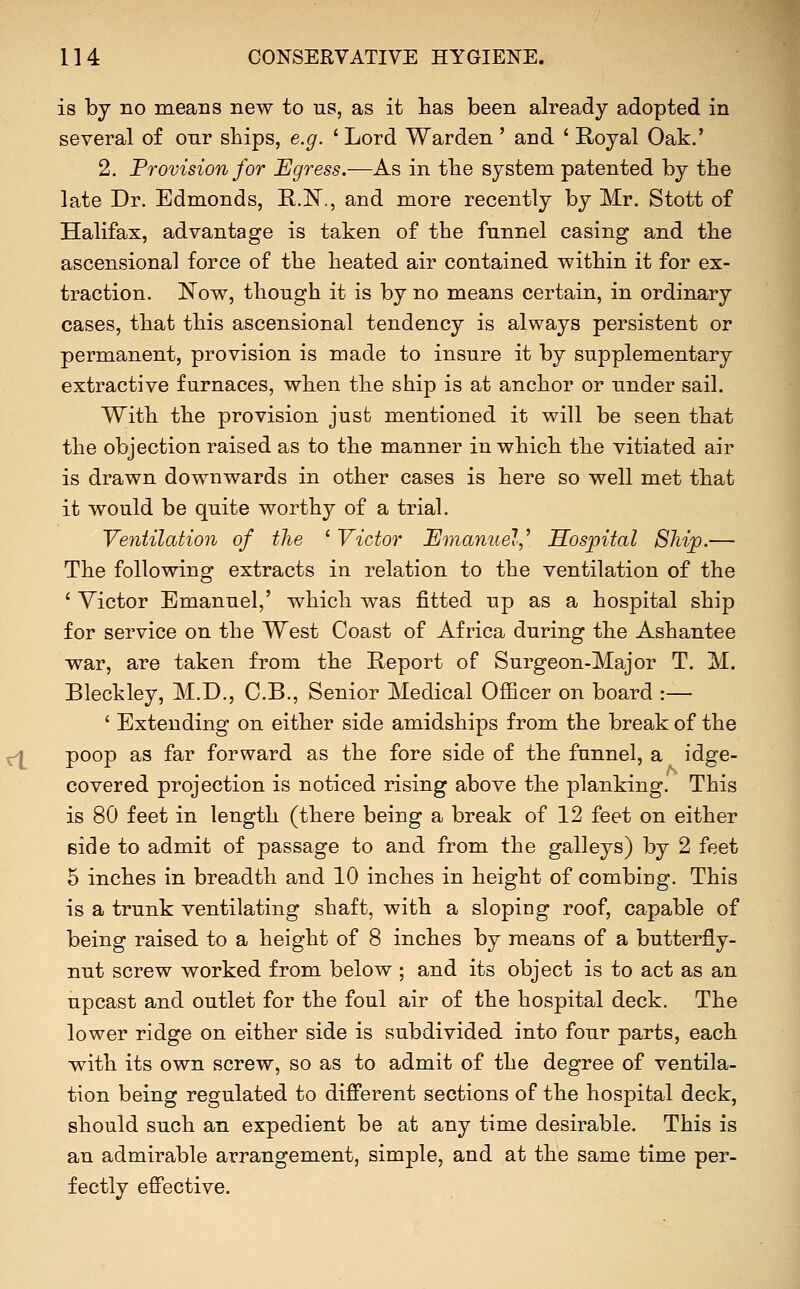 is by no means new to us, as it has been already adopted in several of our ships, e.g. ' Lord Warden ' and ' Royal Oak.' 2. Provision for Egress.—As in the system patented by the late Dr. Edmonds, E-.N., and more recently by Mr. Stott of Halifax, advantage is taken of the funnel casing and the ascensional force of the heated air contained within it for ex- traction. Now, though it is by no means certain, in ordinary cases, that this ascensional tendency is always persistent or permanent, provision is made to insure it by supplementary extractive furnaces, when the ship is at anchor or under sail. With the provision just mentioned it will be seen that the objection raised as to the manner in which the vitiated air is drawn downwards in other cases is here so well met that it would be quite worthy of a trial. Ventilation of the ' Victor Emanuel,'' Hospital Ship.— The following extracts in relation to the ventilation of the ' Victor Emanuel,' which was fitted up as a hospital ship for service on the West Coast of Africa during the Ashantee war, are taken from the Report of Surgeon-Major T. M. Bleckley, M.D., C.B., Senior Medical Ofiicer on board :— ' Extending on either side amidships from the break of the poop as far forward as the fore side of the funnel, a idge- covered projection is noticed rising above the planking. This is 80 feet in length (there being a break of 12 feet on either side to admit of passage to and from the galleys) by 2 feet 5 inches in breadth and 10 inches in height of combiug. This is a trunk ventilating shaft, with a sloping roof, capable of being raised to a height of 8 inches by means of a butterfly- nut screw worked from below ; and its object is to act as an upcast and outlet for the foul air of the hospital deck. The lower ridge on either side is subdivided into four parts, each with its own screw, so as to admit of the degree of ventila- tion being regulated to different sections of the hospital deck, should such an expedient be at any time desirable. This is an admirable arrangement, simple, and at the same time per- fectly effective.