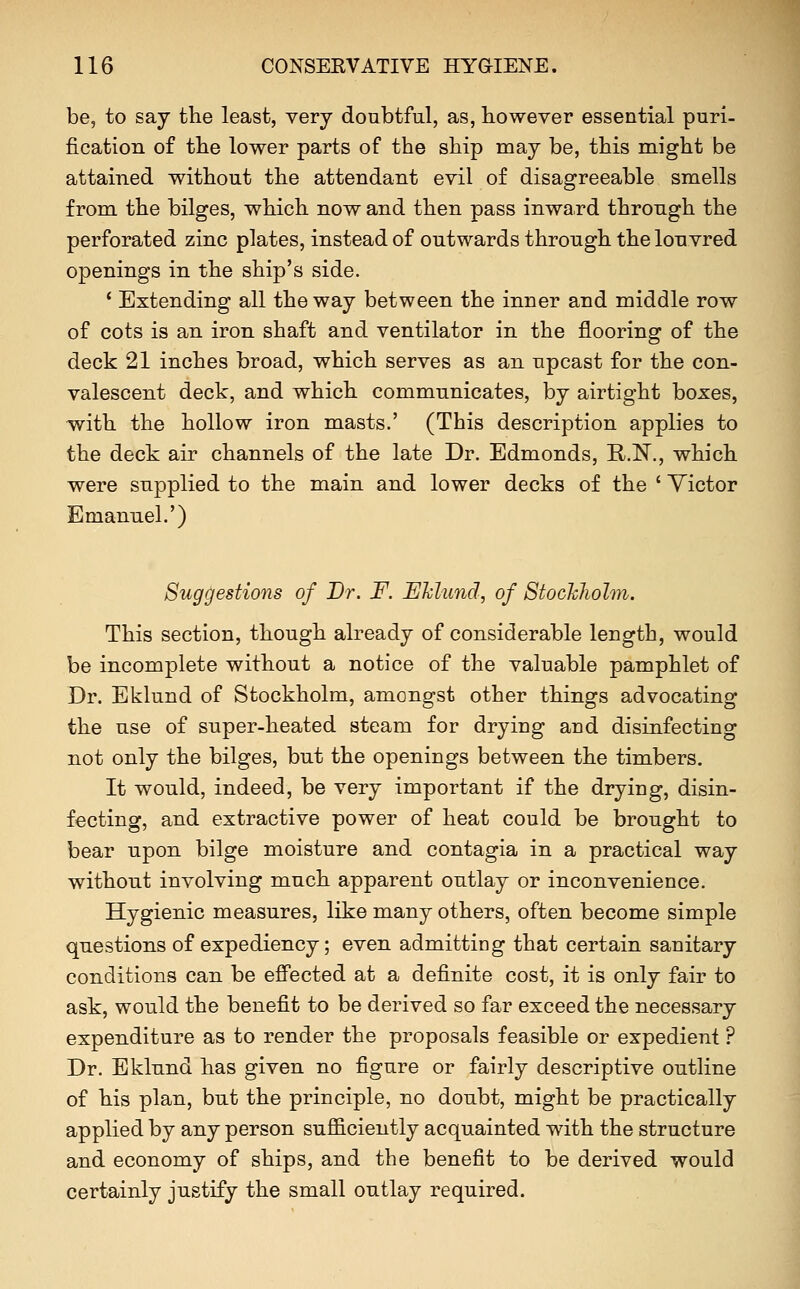 be, to say the least, very doubtful, as, however essential puri- fication of the lower parts of the ship may be, this might be attained without the attendant evil of disagreeable smells from the bilges, which now and then pass inwa.rd through the perforated zinc plates, instead of outwards through the louvred openings in the ship's side. ' Extending all the way between the inner and middle row of cots is an iron shaft and ventilator in the flooring of the deck 21 inches broad, which serves as an upcast for the con- valescent deck, and which communicates, by airtight boxes, with the hollow iron masts.' (This description applies to the deck air channels of the late Dr. Edmonds, R.N., which were supplied to the main and lower decks of the ' Victor Emanuel.') Suggestions of Br. F. Ehlund, of Stockliolm. This section, though already of considerable length, would be incomplete without a notice of the valuable pamphlet of Dr. Eklund of Stockholm, amongst other things advocating the use of super-heated steam for drying aud disinfecting not only the bilges, but the openings between the timbers. It would, indeed, be very important if the drying, disin- fecting, and extractive power of heat could be brought to bear upon bilge moisture and contagia in a practical way without involving much apparent outlay or inconvenience. Hygienic measures, like many others, often become simple questions of expediency; even admitting that certain sanitary conditions can be effected at a definite cost, it is only fair to ask, would the benefit to be derived so far exceed the necessary expenditure as to render the proposals feasible or expedient ? Dr. Eklund has given no figure or fairly descriptive outline of his plan, but the principle, no doubt, might be practically applied by any person sufficiently acquainted with the structure and economy of ships, and the benefit to be derived would certainly justify the small outlay required.