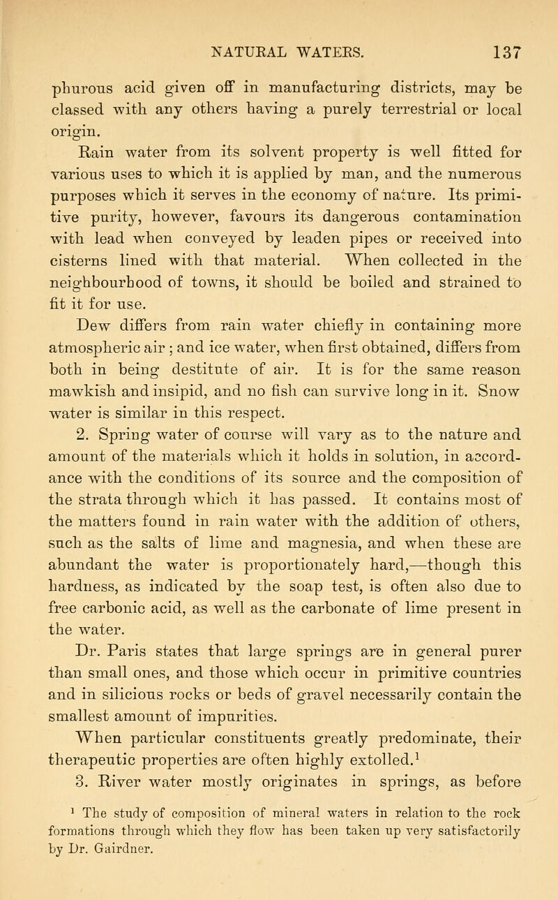 phurons acid given off in manufacturing districts, may be classed with any others having a purely terrestrial or local origin. Rain water from its solvent property is well fitted for various uses to which it is applied by man, and the numerous purposes which it serves in the economy of nature. Its primi- tive purity, however, favours its dangerous contamination with lead when conveyed by leaden pipes or received into cisterns lined with that material. When collected in the neighbourhood of towns, it should be boiled and strained to fit it for use. Dew differs from rain water chiefly in containing more atmospheric air ; and ice water, when first obtained, differs from both in being destitute of air. It is for the same reason mawkish and insipid, and no fish can survive long in it. Snow water is similar in this respect. 2. Spring water of course will vary as to the nature and amount of the materials which it holds in solution, in accord- ance with the conditions of its source and the composition of the strata through which it has passed. It contains most of the matters found in rain water with the addition of others, such as the salts of lime and magnesia, and when these are abundant the water is proportionately hard,—though this hardness, as indicated by the soap test, is often also due to free carbonic acid, as well as the carbonate of lime present in the water. Dr. Paris states that large springs are in general purer than small ones, and those which occur in primitive countries and in silicious rocks or beds of gravel necessarily contain the smallest amount of impurities. When particular constituents greatly predominate, their therapeutic properties are often highly extolled.^ 3. River water mostly originates in springs, as before ^ The study of composition of mineral waters in relation to the rock formations through which they flow has been taken up yery satisfactorily by Dr. Gairclner.