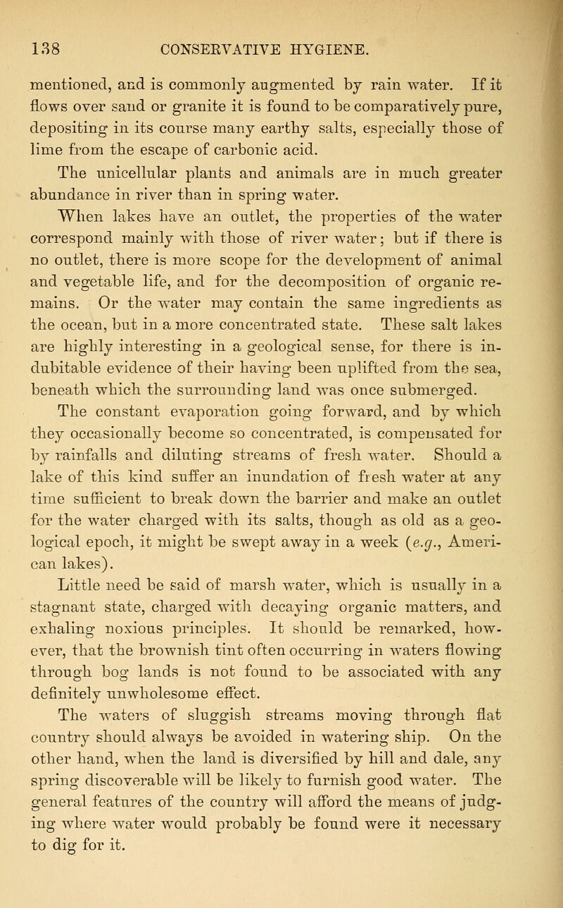 mentioned, and is commonly augmented bj rain water. If it flows over sand or granite it is found to be comparatively pure, depositing in its course many earthy salts, especially those of lime from the escape of carbonic acid. The unicellular plants and animals are in much greater abundance in river than in spring water. When lakes have an outlet, the properties of the water correspond mainly with those of river water; but if there is no outlet, there is more scope for the development of animal and vegetable life, and for the decomposition of organic re- mains. Or the water may contain the same ingredients as the ocean, but in a more concentrated state. These salt lakes are highly interesting in a geological sense, for there is in- dubitable evidence of their having been uplifted from the sea, beneath which the surrounding land was once submerged. The constant evaporation going forward, and by which they occasionally become so concentrated, is compensated for by rainfalls and diluting streams of fresh water. Should a lake of this kind suffer an inundation of fi esh water at any time sufficient to break down the barrier and make an outlet for the water charged with its salts, though as old as a geo- logical epoch, it might be swept away in a week {e.g., Ameri- can lakes). Little need be said of marsh water, which is usually in a stagnant state, charged with decaying organic matters, and exhaling noxious principles. It should be remarked, how- ever, that the brownish tint often occurring in waters flowing through bog lands is not found to be associated with any definitely unwholesome efiect. The waters of sluggish streams moving through flat country should always be avoided in watering ship. On the other hand, when the land is diversified by hill and dale, any spring discoverable will be likely to furnish good water. The general features of the country will aff'ord the means of judg- ing where water would probably be found were it necessary to dio- for it.