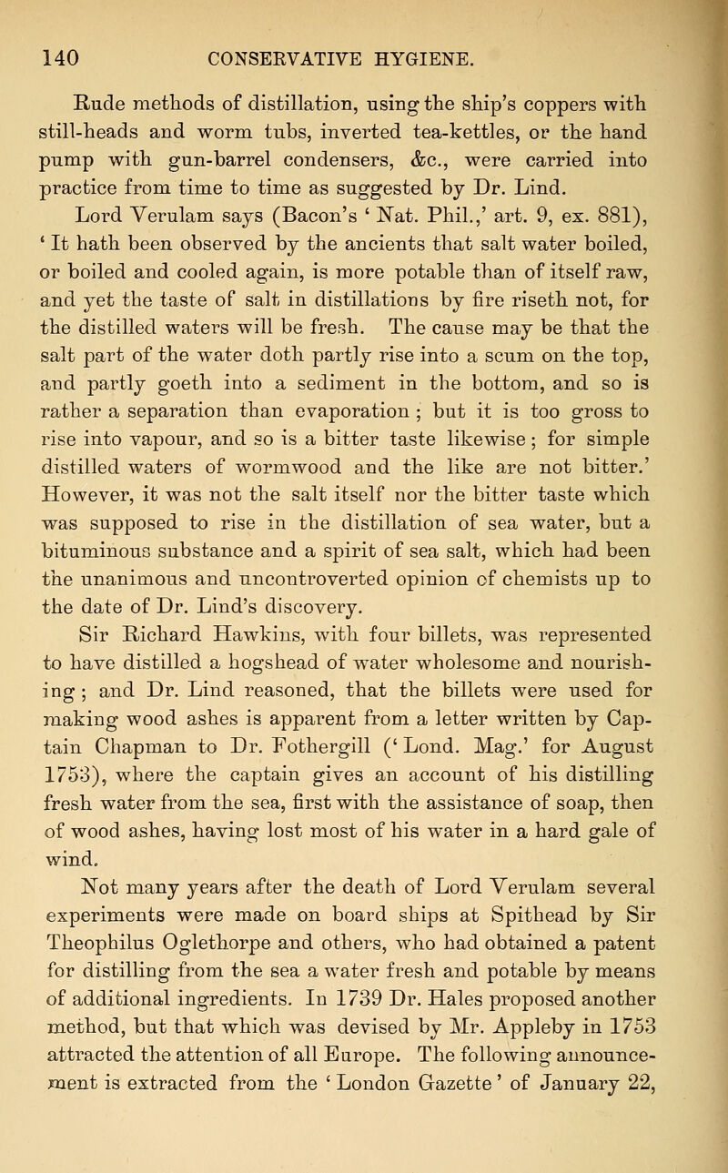 Rude methods of distillation, using the ship's coppers with still-heads and worm tubs, inverted tea-kettles, or the hand pump with gun-barrel condensers, &c., were carried into practice from time to time as suggested by Dr. Lind. Lord Yerulam says (Bacon's ' Nat. Phil.,' art. 9, ex. 881), * It hath been observed by the ancients that salt water boiled, or boiled and cooled again, is more potable than of itself raw, and yet the taste of salt in distillations by fire riseth not, for the distilled waters will be fresh. The cause may be that the salt part of the water doth partly rise into a scum on the top, and partly goeth into a sediment in the bottom, and so is rather a separation than evaporation ; but it is too gross to rise into vapour, and so is a bitter taste likewise; for simple distilled waters of wormwood and the like are not bitter.' However, it was not the salt itself nor the bitter taste which was supposed to rise in the distillation of sea water, but a bituminous substance and a spirit of sea salt, which had been the unanimous and uncontroverted opinion of chemists up to the date of Dr. Lind's discovery. Sir Richard Hawkins, with four billets, was represented to have distilled a hogshead of water wholesome and nourish- ing ; and Dr. Lind reasoned, that the billets were used for making wood ashes is apparent from a letter written by Cap- tain Chapman to Dr. Fothergill (' Lond. Mag.' for August 1753), where the captain gives an account of his distilling fresh water from the sea, first with the assistance of soap, then of wood ashes, having lost most of his water in a hard gale of wind. Not many years after the death of Lord Yerulam several experiments were made on board ships at Spithead by Sir Theophilus Oglethorpe and others, who had obtained a patent for distilling from the sea a water fresh and potable by means of additional ingredients. In 1739 Dr. Hales proposed another method, but that which was devised by Mr. Appleby in 1753 attracted the attention of all Europe. The following announce- ment is extracted from the ' London Gazette' of January 22,