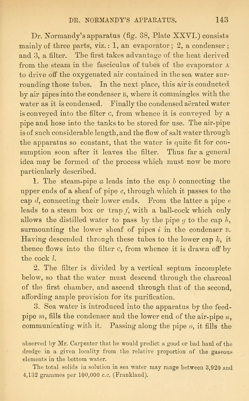 Dr. T^ormandy's apparatus (fig. 38, Plate XXYI.) consists mainly of tliree parts, viz.: 1, an evaporator; 2, a condenser ; and 3, a filter. The first takes advantage of the heat derived from the steam in the fasciculus of tubes of the evaporator A to drive ofi the oxygenated air contained in the sea water sur- rounding those tubes. In the next place, this air is conducted by air pipes into the condenser b, where it commingles with the water as it is condensed. Finally the condensed aerated water is conveyed into the filter c, from whence it is conveyed by a pipe and hose into the tanks to be stored for use. The air-pipe is of such considerable length, and the flow of salt water through the apparatus so constant, that the water is quite fit for con- sumption soon after it leaves the filter. Thus far a general idea may be formed of the process which must now be more particularly described. 1. The steam-pipe a leads into the cap h connecting the upper ends of a sheaf of pipe c, through which it passes to the cap d, connecting their lower ends. From the latter a pipe e leads to a steam box or trap /, with a ball-cock which only allows the distilled water to pass by the pipe g to the cap h, surmounting the lower sheaf of pipes i in the condenser B. Having descended throngh these tubes to the lower cap Ty, it thence flows into the filter c, from whence it is drawn off by the cock I. 2. The filter is divided by a vertical septum incomplete below, so that the water must descend through the charcoal of the first chamber, and ascend through that of the second, affording ample provision for its purification. 3. Sea water is introduced into th.e apparatus by the feed- pipe m, fills the condenser and the lower end of the air-pipe n, communicating with it. Passing along the pipe o, it fills the observed by Mr. Carpenter that lie would predict a good or bad haul of the dredge in a given locality from the relative proportion of the gaseous elements in the bottom water. The total solids in solution in sea water may range between 3,920 and 4,132 grammes per 100,000 c.c. (Frankland).