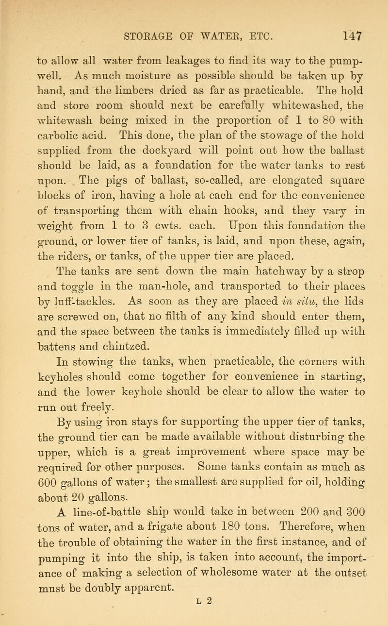 to allow all water from leakages to find its way to the pump- well. As much moisture as possible should be taken up by hand, and the limbers dried as far as practicable. The hold and store room should next be carefully whitewashed, the whitewash being mixed in the proportion of 1 to 80 with carbolic acid. This done, the plan of the stowage of the hold supplied from the dockyard will point out how the ballast should be laid, as a foundation for the water tanks to rest upon. The pigs of ballast, so-called, are elongated square blocks of iron, having a hole at each end for the convenience of transporting them with chain hooks, and they vary in weight from 1 to 3 cwts. each. Upon this foundation the ground, or lower tier of tanks, is laid, and upon these, again, the riders, or tanks, of the upper tier are placed. The tanks are sent down the main hatchway by a strop and toggle in the man-hole, and transported to their places by luff-tackles. As soon as they are placed in situ, the lids are screwed on, that no filth of any kind should enter them, and the space between the tanks is immediately filled up with battens and chintzed. In stowing the tanks, when practicable, the corners with keyholes should come together for convenience in starting, and the lower keyhole should be clear to allow the water to run out freely. By using iron stays for supporting the upper tier of tanks, the ground tier can be made available without disturbing the upper, which is a great improvement where space may be required for other purposes. Some tanks contain as much as 600 gallons of water; the smallest are supplied for oil, holding about 20 gallons. A line-of-battle ship would take in between 200 and 300 tons of water, and a frigate about 180 tonso Therefore, when the trouble of obtaining the water in the first instance, and of pumping it into the ship, is taken into account, the import- ance of making a selection of wholesome water at the outset must be doubly apparent. L 2