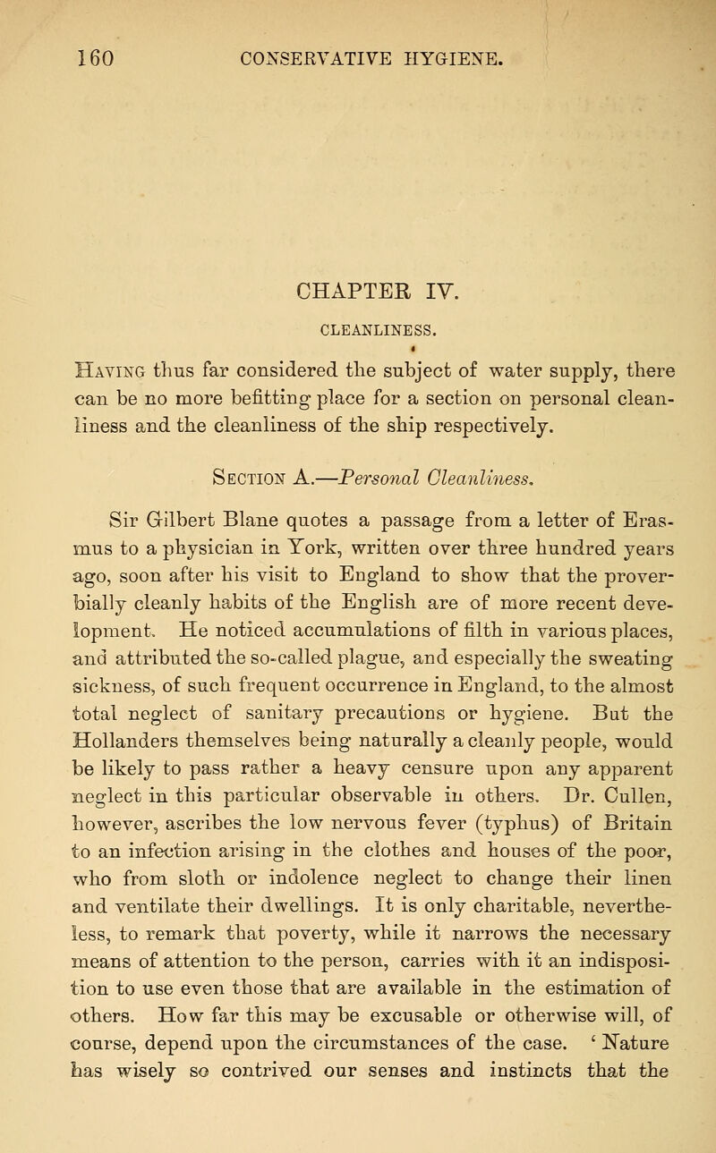 CHAPTER ly. CLEANLINESS. Having thus far considered the subject of water supply, there can be no more befitting place for a section on personal clean- liness and the cleanliness of the ship respectively. Section A.—Personal Cleanliness. Sir Gilbert Blane quotes a passage from a letter of Eras- mus to a physician in York, written over three hundred years ago, soon after his visit to England to show that the prover- bially cleanly habits of the English are of more recent deve- lopment He noticed accumulations of filth in various places, and attributed the so-called plague, and especially the sweating sickness, of such frequent occurrence in England, to the almost total neglect of sanitary precautions or hygiene. But the Hollanders themselves being naturally a cleanly people, would be likely to pass rather a heavy censure upon any apparent neglect in this particular observable in others. Dr. Cullen, however, ascribes the low nervous fever (typhus) of Britain to an infection arising in the clothes and houses of the poor, who from sloth or indolence neglect to change their linen and ventilate their dwellings. It is only charitable, neverthe- less, to remark that poverty, while it narrows the necessary means of attention to the person, carries with it an indisposi- tion to use even those that are available in the estimation of others. How far this may be excusable or otherwise will, of course, depend upon the circumstances of the case. ' N'atare has wisely so contrived our senses and instincts that the