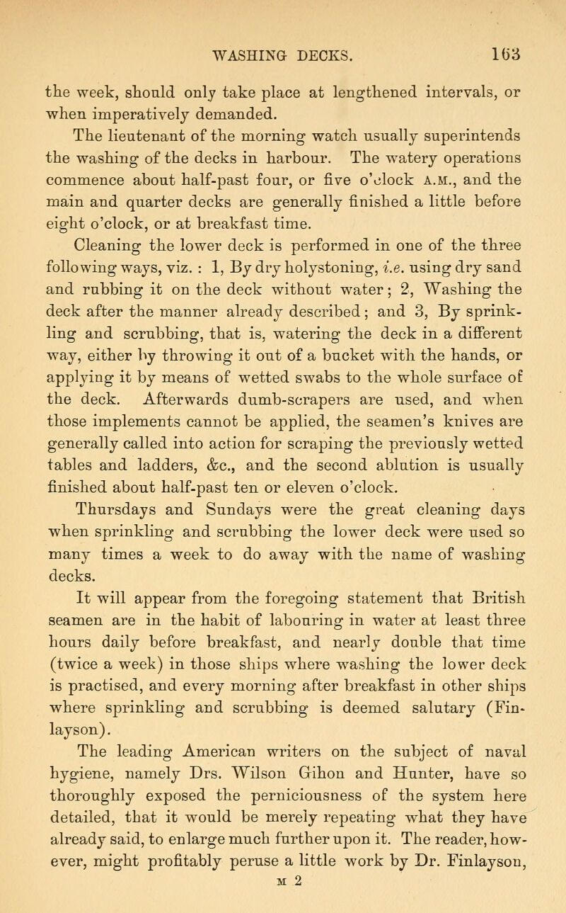 WASHING DECKS. 1()3 the week, should only take place at lengthened intervals, or when imperatively demanded. The lieutenant of the morning watch usually superintends the washing of the decks in harbour. The watery operations commence about half-past four, or five o'clock a.m., and the main and quarter decks are generally finished a little before eight o'clock, or at breakfast time. Cleaning the lower deck is performed in one of the three following ways, viz. : 1, By dry holystoning, i.e. using dry sand and rubbing it on the deck without water; 2, Washing the deck after the manner already described; and 3, By sprink- ling and scrubbing, that is, watering the deck in a difierent way, either hj throwing it out of a bucket with the hands, or applying it by means of wetted swabs to the whole surface of the deck. Afterwards dumb-scrapers are used, and when those implements cannot be applied, the seamen's knives are generally called into action for scraping the previously wetted tables and ladders, &c., and the second ablution is usually finished about half-past ten or eleven o'clock. Thursdays and Sundays were the great cleaning days when sprinkling and scrubbing the lower deck were used so many times a week to do away with the name of washing decks. It will appear from the foregoing statement that British seamen are in the habit of labouring in water at least three hours daily before breakfast, and nearly double that time (twice a week) in those ships where w^ashing the lower deck is practised, and every morning after breakfast in other ships where sprinkling and scrubbing is deemed salutary (Fin- lay son). The leading American writers on the subject of naval hygiene, namely Drs. Wilson Gihon and Hunter, have so thoroughly exposed the perniciousness of the system here detailed, that it would be merely repeating what they have already said, to enlarge much further upon it. The reader, how- ever, might profitably peruse a little work by Dr. Finlayson, M 2