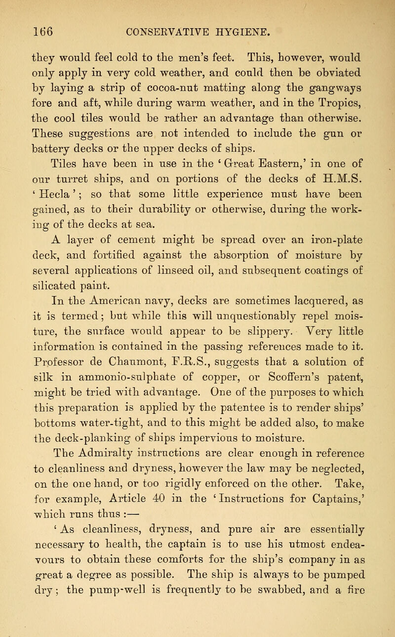 they would feel cold to the men's feet. This, however, would only apply in very cold weather, and could then be obviated by laying a strip of cocoa-nut matting along the gangways fore and aft, while during warm weather, and in the Tropics, the cool tiles would be rather an advantage than otherwise. These suggestions are not intended to include the gun or battery decks or the upper decks of ships. Tiles have been in use in the ' Great Eastern,' in one of our turret ships, and on portions of the decks of H.M.S. ' Hecla'; so that some little experience must have been gained, as to their durability or otherwise, during the work- ing of the decks at sea. A layer of cement might be spread over an iron-plate deck, and fortified against the absorption of moisture by several applications of linseed oil, and subsequent coatings of silicated paiut. In the American navy, decks are sometimes lacquered, as it is termed; but while this will unquestionably repel mois- ture, the surface would appear to be slippery. Yery little information is contained in the passing references made to it. Professor de Chaumont, F.R.S., suggests that a solution of silk in ammonio-sulphate of copper, or Scoffern's patent, might be tried with advantage. One of the purposes to which this preparation is applied by the patentee is to render ships' bottoms water-tight, and to this might be added also, to make the deck-plankiDg of ships impervious to moisture. The Admiralty instructions are clear enough in reference to cleanliness and dryness, however the law may be neglected, on the one hand, or too rigidly enforced on the other. Take, for example, Article 40 in the ' Instructions for Captains,' which runs thus :— ' As cleanliness, dryness, and pure air are essentially necessary to health, the captain is to use his utmost endea- vours to obtain these comforts for the ship's company in as great a degree as possible. The ship is always to be pumped dry; the pump-well is frequently to be swabbed, and a fire