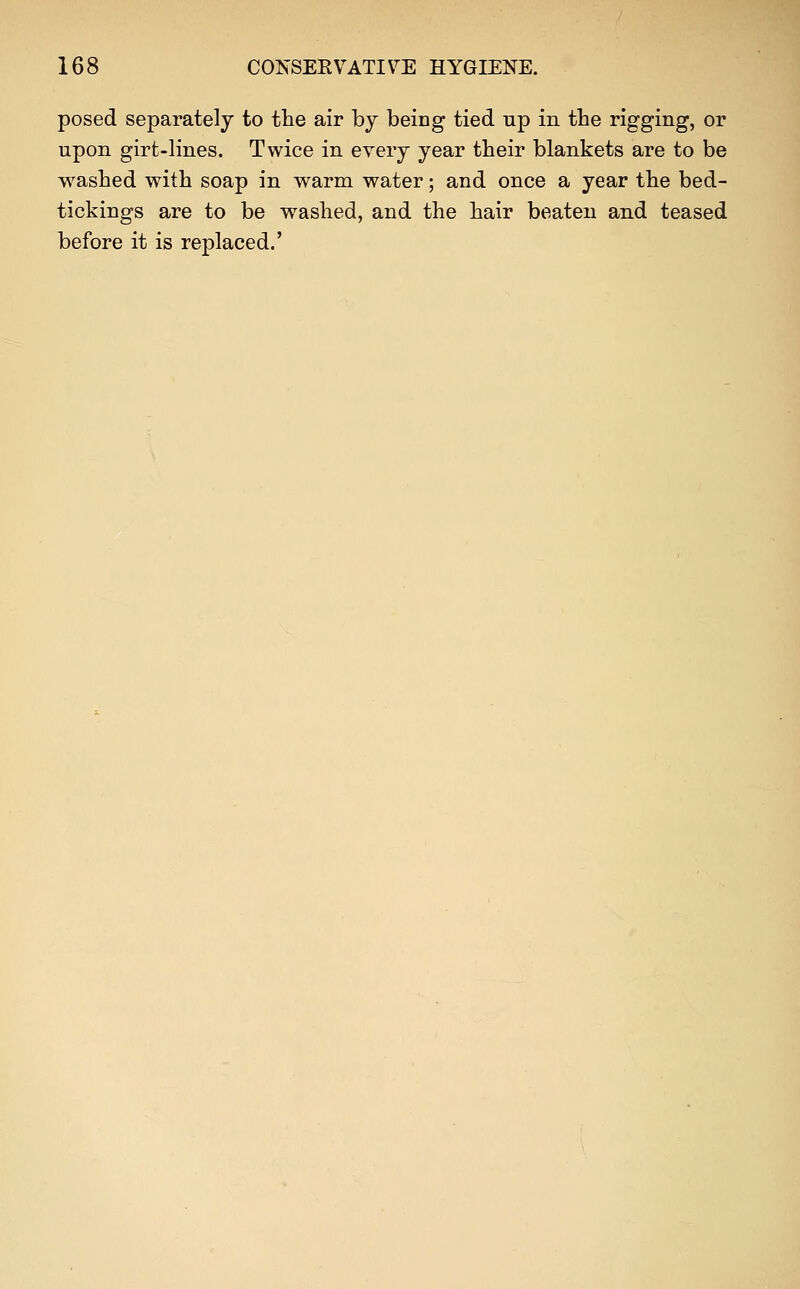 posed separately to the air by being tied up in the rigging, or upon girfc-lines. Twice in every year their blankets are to be washed with soap in warm water; and once a year the bed- tickings are to be washed, and the hair beaten and teased before it is replaced.'