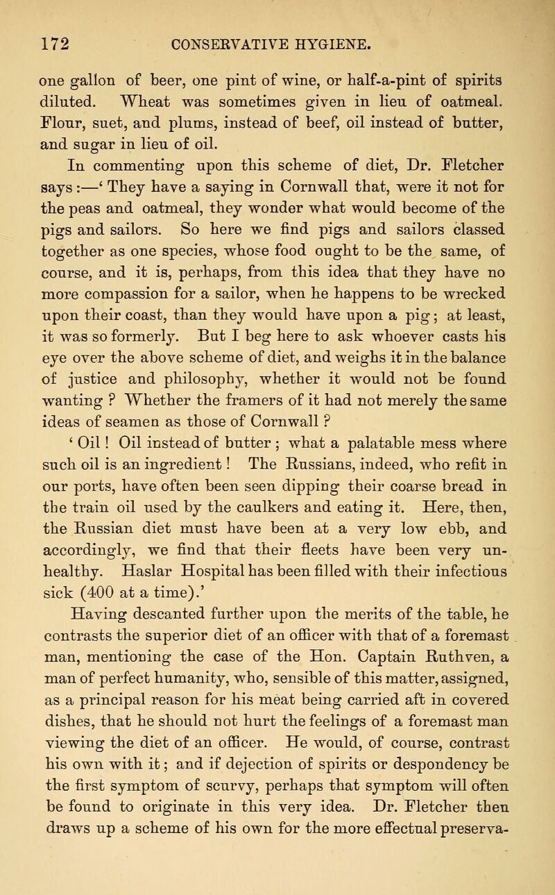 one gallon of beer, one pint of wine, or half-a-pint of spirits diluted. Wheat was sometimes given in lien of oatmeal. Flonr, suet, and plums, instead of beef, oil instead of butter, and sugar in lieu of oil. In commenting upon this scheme of diet, Dr. Fletcher says :—' They have a saying in Cornwall that, were it not for the peas and oatmeal, they wonder what would become of the pigs and sailors. So here we find pigs and sailors classed together as one species, whose food ought to be the same, of course, and it is, perhaps, from this idea that they have no more compassion for a sailor, when he happens to be wrecked upon their coast, than they would have upon a pig; at least, it was so formerly. But I beg here to ask whoever casts his eye over the above scheme of diet, and weighs it in the balance of justice and philosophy, whether it would not be found wanting ? Whether the framers of it had not merely the same ideas of seamen as those of Cornwall ? ' Oil! Oil instead of butter ; what a palatable mess where such oil is an ingredient! The Russians, indeed, who refit in our ports, have often been seen dipping their coarse bread in the train oil used by the caulkers and eating it. Here, then, the Russian diet must have been at a very low ebb, and accordingly, we find that their fleets have been very un- healthy. Haslar Hospital has been filled with their infectious sick (400 at a time).' Having descanted further upon the merits of the table, he contrasts the superior diet of an ofi&cer with that of a foremast man, mentioning the case of the Hon. Captain Ruthven, a man of perfect humanity, who, sensible of this matter, assigned, as a principal reason for his meat being carried aft in covered dishes, that he should not hurt the feelings of a foremast man viewing the diet of an officer. He would, of course, contrast his own with it; and if dejection of spirits or despondency be the first symptom of scurvy, perhaps that symptom will often be found to originate in this very idea. Dr. Fletcher then draws up a scheme of his own for the more effectual preserva-