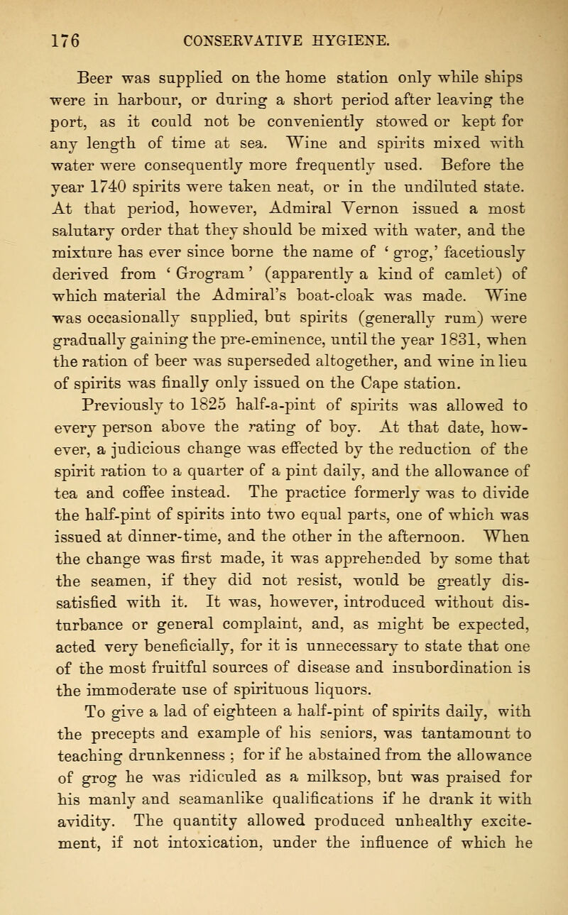 Beer was supplied on the home station only while ships were in harbour, or during a short period after leaving the port, as it could not be conveniently stowed or kept for any length of time at sea. Wine and spirits mixed with water were consequently more frequently used. Before the year 1740 spirits were taken neat, or in the undiluted state. At that period, however, Admiral Vernon issued a most salutary order that they should be mixed with water, and the mixture has ever since borne the name of ' grog,' facetiously derived from ' Grogram' (apparently a kind of camlet) of which material the Admiral's boat-cloak was made. Wine was occasionally supplied, but spirits (generally rum) were gradually gaining the pre-eminence, until the year 1831, when the ration of beer was superseded altogether, and wine in lieu of spirits was finally only issued on the Cape station. Previously to 1825 half-a-pint of spirits was allowed to every person above the rating of boy. At that date, how- ever, a judicious change was effected by the reduction of the spirit ration to a quarter of a pint daily, and the allowance of tea and coffee instead. The practice formerly was to divide the half-pint of spirits into two equal parts, one of which was issued at dinner-time, and the other in the afternoon. When the change was first made, it was apprehended by some that the seamen, if they did not resist, would be gi^eatly dis- satisfied with it. It was, however, introduced without dis- turbance or general complaint, and, as might be expected, acted very beneficially, for it is unnecessary to state that one of the most fruitful sources of disease and insubordination is the immoderate use of spirituous liquors. To give a lad of eighteen a half-pint of spirits daily, with the precepts and example of his seniors, was tantamount to teaching drunkenness ; for if he abstained from the allowance of grog he was ridiculed as a milksop, but was praised for his manly and seamanlike qualifications if he drank it with avidity. The quantity allowed produced unhealthy excite- ment, if not intoxication, under the influence of which he