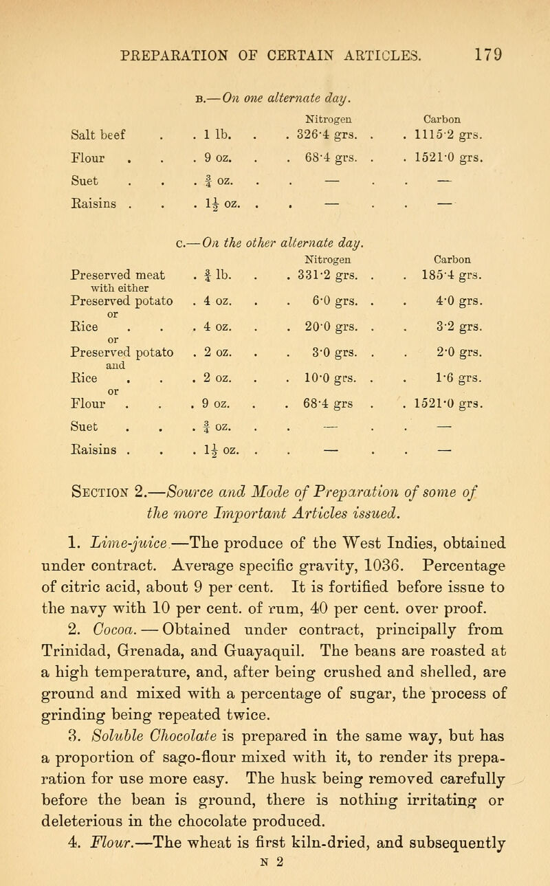 -On one alternate day. Salt beef Elour . Suet Raisins , Preserved meat with either Preserved potato or Rice or Preserved potato and Rice I lb. 9 oz. f oz. II oz. Nitrogen . 326-4 grs. . 68-4 grs. Carbon 1115-2 grs. 1521-0 grs. Flour Suet Raisins c.— 0)1 the other alternate day. Nitrogen 331-2 grs. 6-0 grs. 20-0 grs. 3-0 grs. 10-0 gfs. 68-4 grs .fib. . 4 oz. . 4 oz. . 2oz. . 2 oz. . 9 oz. . . f oz. . l^oz. Carbon 185-4 grs. 4-0 grs. 3-2 grs. 2-0 grs. 1-6 grs. 1521-0 grs. Section 2.—Source and Mode of Preparation of some of the more Important Articles issued. 1. Lime-juice.—The prodace of the West Indies, obtained under contract. Average specific gravity, 1036. Percentage of citric acid, about 9 per cent. It is fortified before issue to the navy with 10 per cent, of rum, 40 per cent, over proof. 2. Cocoa. — Obtained under contract, principally from. Trinidad, Grenada, and Guayaquil. The beans are roasted at a high temperature, and, after being crushed and shelled, are ground and mixed with a percentage of sugar, the process of grinding being repeated twice. 8. Soluble Chocolate is prepared in the same way, but has a proportion of sago-flour mixed with it, to render its prepa- ration for use more easy. The husk being removed carefully before the bean is ground, there is nothing irritating or deleterious in the chocolate produced. 4. Flour.—The wheat is first kiln-dried, and subsequently N 2