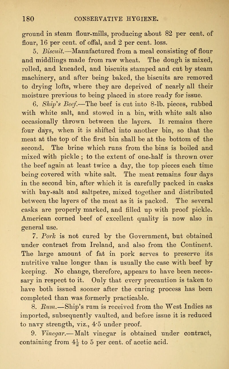ground in steam flour-mills, producing about 82 per cent, of flour, 16 per cent, of offal, and 2 per cent. loss. 5. Biscuit.—Manufactured from a meal consisting of flour and middlings made from raw wheat. The dough is mixed, rolled, and kneaded, and biscuits stamped and cut by steam machinery, and after being baked, the biscuits are removed to drying lofts, where they are deprived of nearly all their moisture previous to being placed in store ready for issue. 6. Ship's Beef.—The beef is cut into 8-lb. pieces, rubbed with white salt, and stowed in a bin, with white salt also occasionally thrown between the layers. It remains there four days, when it is shifted into another bin, so that the meat at the top of the first bin shall be at the bottom of the second. The brine which runs from the bins is boiled and mixed with pickle ; to the extent of one-half is thrown over the beef again at least twice a day, the top pieces each time being covered with white salt. The meat remains four days in the second bin, after which it is carefully packed in casks v/ith bay-salt and saltpetre, mixed together and distributed between the layers of the meat as it is packed. The several casks are properly marked, and filled up with proof pickle. American corned beef of excellent quality is now also in general use. 7. Porh is not cured by the Government, but obtained under contract from Ireland, and also from the Continent. The large amount of fat in pork serves to preserve its nutritive value longer than is usually the case with beef by keeping. No change, therefore, appears to have been neces- sary in respect to it. Only that every precaution is taken to have both issued sooner after the curing process has been completed than was formerly practicable. 8. B,um.—Ship's rum is received from the West Indies as imported, subsequently vaulted, and before issue it is reduced to navy strength, viz., 4'5 under proof. 9. Vinegar.—Malt vinegar is obtained under contract, containing from 4<\ to 5 per cent, of acetic acid.