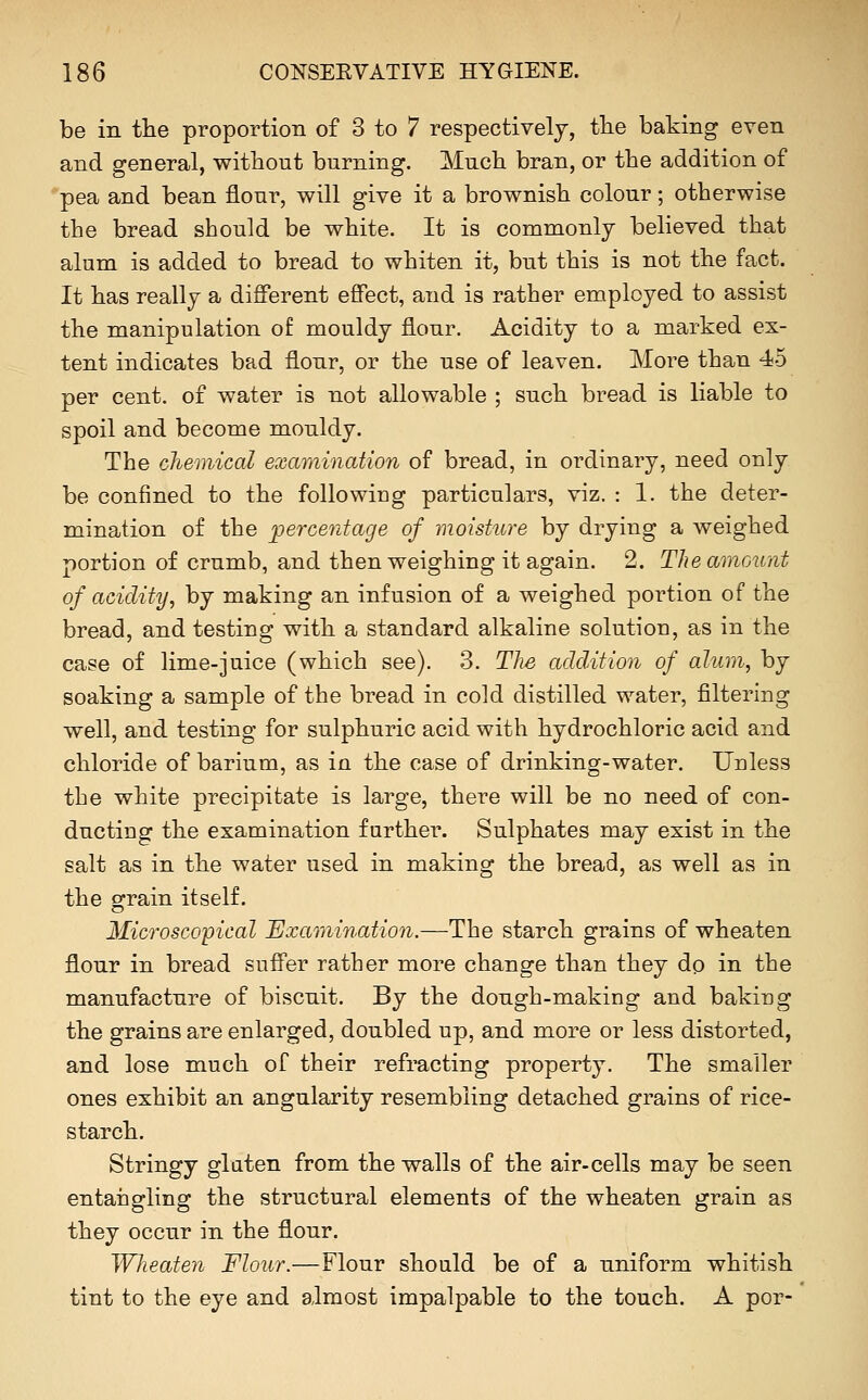 be in tlie proportion of 3 to 7 respectively, tlie baking even and general, without burning. Mucb bran, or the addition of pea and bean flour, will give it a brownish colour; otherwise the bread should be white. It is commonly believed that alum is added to bread to whiten it, but this is not the fact. It has really a different effect, and is rather employed to assist the manipulation of mouldy flour. Acidity to a marked ex- tent indicates bad flour, or the use of leaven. More than 45 per cent, of water is not allowable ; such bread is liable to spoil and become mouldy. The chemical examination of bread, in ordinary, need only be confined to the following particulars, viz. : 1. the deter- mination of the percentage of moisture by drying a weighed portion of crumb, and then weighing it again. 2. The amount of acidity, by making an infusion of a weighed portion of the bread, and testing with a standard alkaline solution, as in the case of lime-juice (which see). 3. The addition of alum, by soaking a sample of the bread in cold distilled water, filtering well, and testing for sulphuric acid with hydrochloric acid and chloride of barium, as in the case of drinking-water. Unless the white precipitate is large, there will be no need of con- ducting the examination further. Sulphates may exist in the salt as in the water used in making the bread, as well as in the grain itself. Microscopical Examination.—The starch grains of wheaten flour in bread suffer rather more change than they do in the manufacture of biscuit. By the dough-making and baking the grains are enlarged, doubled up, and more or less distorted, and lose much of their refracting property. The smaller ones exhibit an angularity resembling detached grains of rice- starch. Stringy gluten from the walls of the air-cells may be seen entangling the structural elements of the wheaten grain as they occur in the flour. Wheaten Flour.—Flour should be of a uniform whitish tint to the eye and almost impalpable to the touch. A por-