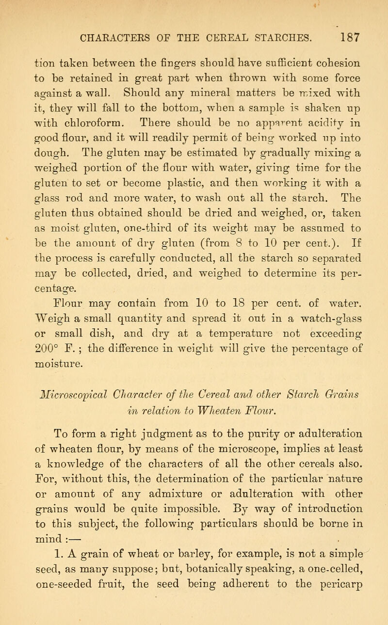 tion taken between the fingers should have sufficient cohesion to be retained in great part when thrown witli some force against a wall. Should any mineral matters be rcixed with it, they will fall to the bottom, when a sample i^ shaken up with chloroform. There should be no app^rpnt acidity in good flour, and it will readily permit of being worked up into dough. The gluten may be estimated by gradually mixing a weighed portion of the flour with water, giving time for the gluten to set or become plastic, and then working it with a glass rod and more water, to wash, out all the starch. The gluten thus obtained should be dried and weighed, or, taken as moist gluten, one-third of its weight may be assumed to be the amount of dry gluten (from 8 to 10 per cent.). If the process is carefully conducted, all the starch so separated may be collected, dried, and weighed to determine its per- centage. Flour may contain from 10 to 18 per cent, of water. Weigh a small quantity and spread it out in a watch-glass or small dish, and dry at a temperature not exceeding 200° F. ; the difference in weight will give the percentage of moisture. Microscopical Character of the Cereal and other Starch Grains in relation to Wheaten Flour. To form a right judgment as to the purity or adulteration of wheaten flour, by means of the microscope, implies at least a knowledge of the characters of all the other cereals also. For, without this, the determination of the particular nature or amount of any admixture or adulteration with other grains would be quite impossible. By way of introduction to this subject, the following particulars should be borne in mind :— 1. A grain of wheat or barley, for example, is not a simple seed, as many suppose; but, botanically speaking, a one-celled, one-seeded fruit, the seed being adherent to the pericarp