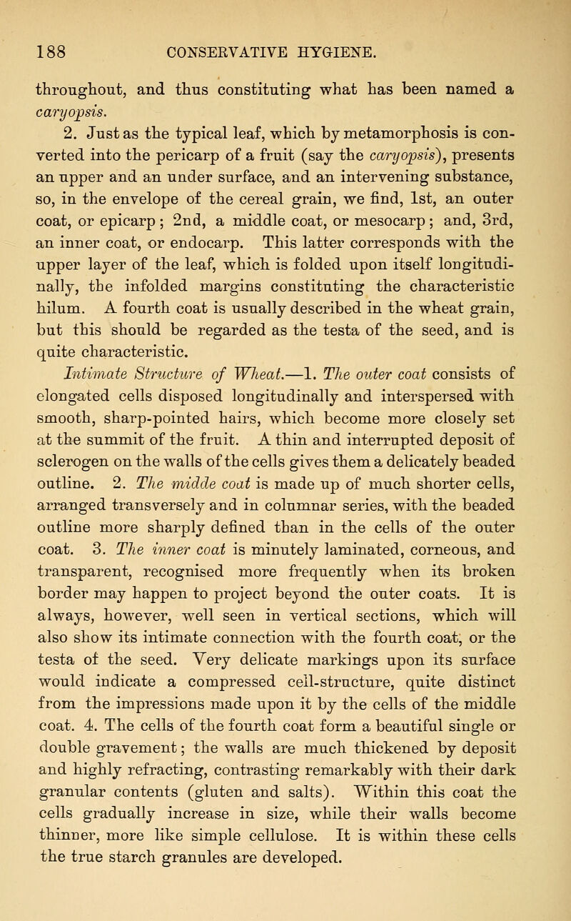 throughout, and thus constituting what has been named a caryo;psis. 2. Just as the typical leaf, which by metamorphosis is con- verted into the pericarp of a fruit (say the caryojpsis), presents an upper and an under surface, and an intervening substance, so, in the envelope of the cereal grain, we find, 1st, an outer coat, or epicarp ; 2nd, a middle coat, or mesocarp; and, 3rd, an inner coat, or endocarp. This latter corresponds with the upper layer of the leaf, which is folded upon itself lougitudi- nally, the infolded margins constituting the characteristic hilum. A fourth coat is usually described in the wheat grain, but this should be regarded as the testa of the seed, and is quite characteristic. Intimate Structure of Wheat.—1. The outer coat consists of elongated cells disposed longitudinally and interspersed with smooth, sharp-pointed hairs, which become more closely set at the summit of the fruit. A thin and interrupted deposit of sclerogen on the walls of the cells gives them a delicately beaded outline. 2. The midde coat is made up of much shorter cells, arranged transversely and in columnar series, with the beaded outline more sharply defined than in the cells of the outer coat. 3. The inner coat is minutely laminated, corneous, and transparent, recognised more frequently when its broken border may happen to project beyond the outer coats. It is always, however, well seen in vertical sections, which will also show its intimate connection with the fourth coat, or the testa of the seed. Very delicate markings upon its surface would indicate a compressed cell-structure, quite distinct from the impressions made upon it by the cells of the middle coat. 4. The cells of the fourth coat form a beautiful single or double gravement; the walls are much thickened by deposit and highly refracting, contrasting remarkably with their dark granular contents (gluten and salts). Within this coat the cells gradually increase in size, while their walls become thinner, more like simple cellulose. It is within these cells the true starch granules are developed.