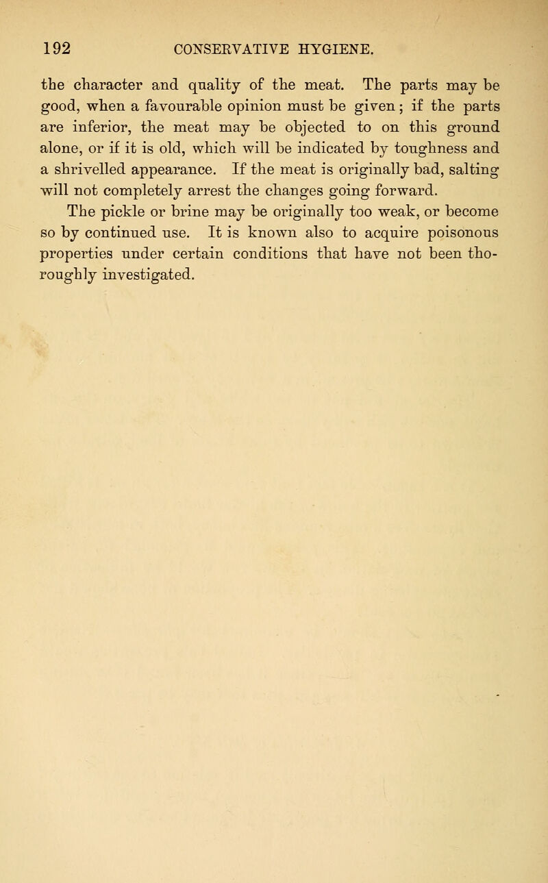 the character and qnality of the meat. The parts may be good, when a favourable opinion must be given; if the parts are inferior, the meat may be objected to on this ground alone, or if it is old, which will be indicated by toughness and a shrivelled appearance. If the meat is originally bad, salting will not completely arrest the changes going forward. The pickle or brine may be originally too weak, or become so by continued use. It is known also to acquire poisonous properties under certain conditions that have not been tho- roughly investigated.