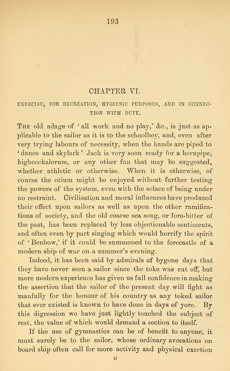 CHAPTER VI. EXERCISE, FOR RECREATION, HYGIENIC PURPOSES. AND IN CONNEC- TION WITH DUTY. The old adage of ' all work and no play,' &c., is jnst as ap- plicable to the sailor as it is to the schoolboy, and, even after very trying labours of necessity, when the hands are piped to ' dance and skylark ' Jack is very soon ready for a hornpipe, highcockalorum, or any other fun that may be suggested, whether athletic or otherwise. When it is otherwise, of course the otium might be enjoyed without further testiug the powers of the system, even with the solace of being nnder no restraint. Civilisation and moral influences have produced their effect upon sailors as well as upon the other ramifica- tions of society, and the old coarse sea song, or fore-bitter of the past, has been replaced by less objectionable sentiments, and often even by part singing which would horrify the spirit of ' Benbow,' if it could be summoned to the forecastle of a modern ship of war on a summer's evening. Indeed, it has been said by admirals of bygone days that they have never seen a sailor since the toke was cut off, but more modern experience has given us full confidence in making the assertion that the sailor of the present day will fight as manfully for the honour of his country as any toked sailor that ever existed is known to have done in days of yore. By this digression we have just lightly touched the subject of rest, the value of which would demand a section to itself. If the use of gymnastics can be of benefit to anyone, it must surely be to the sailor, whose ordinary avocations on board ship often call for more activity and physical exertion 0