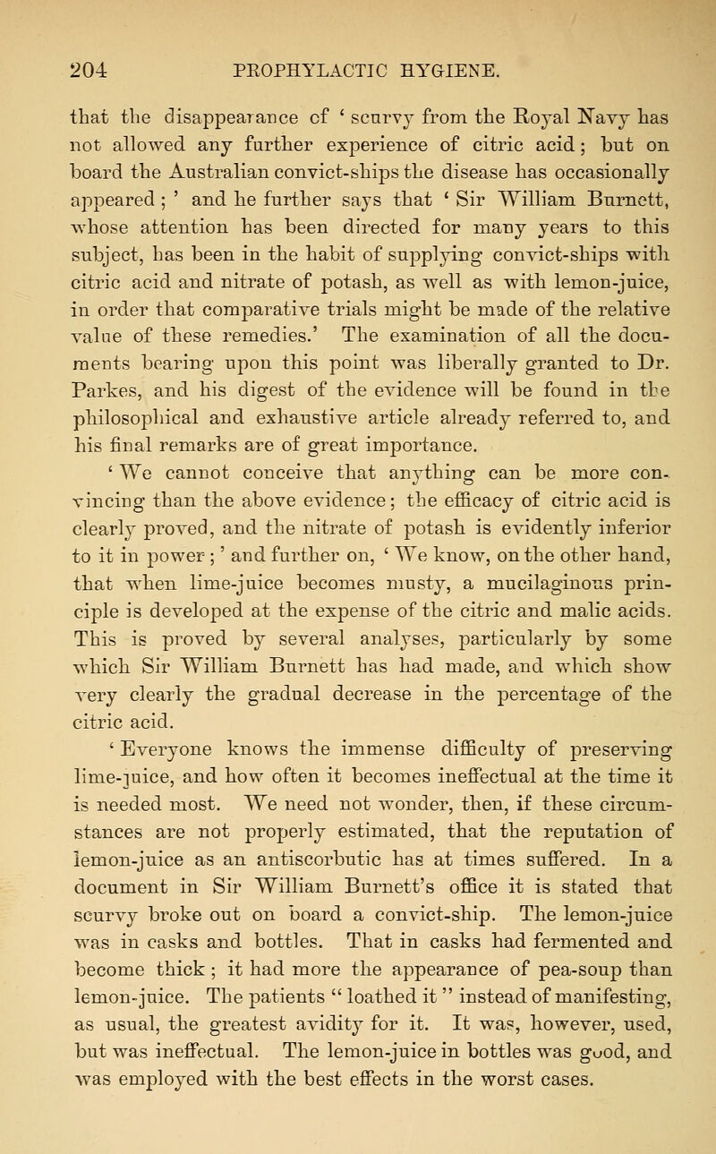 that the disappearance of ' scnrvj from the Royal Navy has not allowed any further experience of citric acid; but on board the Australian convict-ships the disease has occasionally appeared ; ' and he further says that ' Sir William Burnett, whose attention has been directed for many years to this subject, has been in the habit of supplying convict-ships with citric acid and nitrate of potash, as well as with lemon-juice, in order that comparative trials might be made of the relative value of these remedies.' The examination of all the docu- ments bearing upon this point was liberally granted to Dr. Parkes, and his digest of the evidence will be found in the philosophical and exhaustive article already referred to, and his final remarks are of great importance. ' We cannot conceive that anything can be more con- vincing than the above evidence; the efficacy of citric acid is clearly proved, and the nitrate of potash is evidently inferior to it in power;' and further on, ' We know, on the other hand, that when lime-juice becomes musty, a mucilaginous prin- ciple is developed at the expense of the citric and malic acids. This is proved by several analyses, particularly by some which Sir William Burnett has had made, and which show very clearly the gradual decrease in the percentage of the citric acid. ' Everyone knows the immense difficulty of preserving lime-]uice, and how often it becomes ineflPectual at the time it is needed most. We need not wonder, then, if these circum- stances are not properly estimated, that the reputation of lemon-juice as an antiscorbutic has at times suffered. In a document in Sir William Burnett's office it is stated that scurvy broke out on board a convict-ship. The lemon-juice was in casks and bottles. That in casks had fermented and become thick; it had more the appearance of pea-soup than lemon-juice. The patients  loathed it  instead of manifesting, as usual, the greatest avidity for it. It was, however, used, but was ineffectual. The lemon-juice in bottles was guod, and was employed with the best effects in the worst cases.