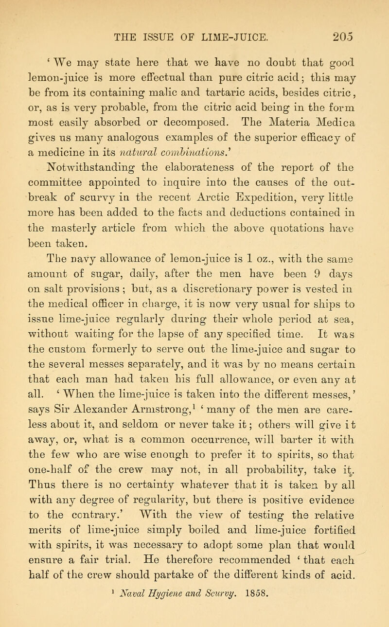 ' We may state here that we have no doubt that good lemon-juice is more effectual than pure citric acid; this may be from its containing malic and tartaric acids, besides citric, or, as is very probable, from the citric acid being in the form most easily absorbed or decomposed. The Materia Medica gives us many analogous examples of the superior efficacy of a medicine in its natural comhhmtions,^ ^Notwithstanding the elaborateness of the report of the committee appointed to inquire into the causes of the out- break of scurvy in the recent Arctic Expedition, very little more has been added to the facts and deductions contained in the masterly article from which the above quotations have been taken. The navy allowance of lemon-juice is 1 oz., with the same amount of sugar, daily, after the men have been 9 days on salt provisions ; but, as a discretionary power is vested in the medical officer in charge, it is now very usual for ships to issue lime-juice regularly during their whole period at sea, without waiting for the lapse of any specified time. It was the custom formerly to serve out the lime-juice and sugar to the several messes separately, and it was by no means certain that each man had taken his full allowance, or even any at all. ' When the lime-juice is taken into the different messes,' says Sir Alexander Armstrong,^ ' many of the men are care- less about it, and seldom or never take it; others will give it away, or, what is a common occurrence, will barter it with the few who are wise enough to prefer it to spirits, so that one-half of the crew may not, in all probability, take it. Thus there is no certainty whatever that it is taken by all with any degree of regularity, but there is positive evidence to the contrary.' With the view of testing the relative merits of lime-juice simply boiled and lime-juice fortified with spirits, it was necessary to adopt some plan that would ensure a fair trial. He therefore recommended ' that each half of the crew should partake of the different kinds of acid. ' Naval Hygiene and Scurvy. 1858.