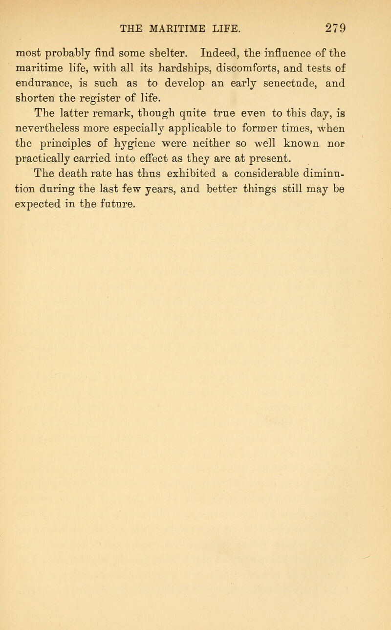 most probably find some shelter. Indeed, tbe influence of the maritime life, with all its hardships, discomforts, and tests of endurance, is such as to develop an early senectude, and shorten the register of life. The latter remark, though quite true even to this day, is nevertheless more especially applicable to former times, when the principles of hygiene were neither so well known nor practically carried into effect as they are at present. The death, rate has tbus exhibited a considerable diminu- tion during the last few years, and better things still may be expected in the future.