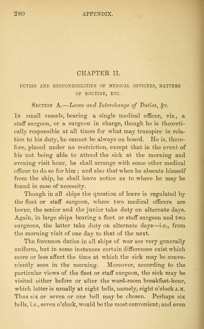 CHAPTER II. DUTIES AND RESPONSIBILITIES OF MEDICAL OFFICERS, MATTERS OF ROUTINE, ETC. Section A.—Leave and Interchange of Duties, Sfc. In small vessels, bearing a single medical officer, viz., a staff sargeon, or a surgeon in charge, though, he is theoreti- cally responsible at all times for what may transpire in rela- tion to his duty, he cannot be always on board. He is, there- fore, placed under no restriction, except that in the event of his not being able to attend the sick at the morning and evening visit hour, he shall arrange with some other medical officer to do so for him ; and also that when he absents himself from the ship, he shall leave notice as to where he may be found in case of necessity. Though in all ships the question of leave is regulated by the fleet or stafi surgeon, where two medical officers are borne, the senior and the junior take duty on alternate days. Again, in large ships bearing a fleet or staff surgeon and two surgeons, the latter take duty on alternate days—i.e., from the morning visit of one day to that of the next. The forenoon duties in all ships of war are very generally uniform, but in some instances certain differences exist which more or less affect the time at which the sick may be conve- niently seen in the morning. Moreover, according to the particular views of the fleet or staff surgeon, the sick may be visited either before or after the ward-room breakfast-hour, which latter is usually at eight bells, namely, eight o'clock a.m. Thus six or seven or one bell may be chosen. Perhaps six bells, i.e., seven o'clock, would be the most convenient; and even